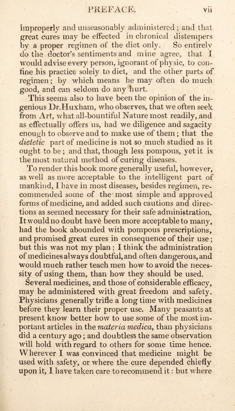 improperly and unseasonably administered ; and that great cures may be effected in chronical distempers by a proper regimen of the diet only. So entirely do the doctor’s sentiments and mine agreCp that I would advise every person, ignorant of physic, to con- fine his practice solely to diet, and the other parts of regimen; by which means he may often do much good, and can seldom do any hurt. This seems also to have been the opinion of the in- genious Dr.Huxham, who observes, that we often seek from Art, what all-bountiful Nature most readily, and as effectuall}^ offers us, had we diligence and sagacity enough to observe and to make use of them; that the dietetic part of medicine is not so much studied as it ought to be; and that, though less pompous, yet it is the most natural method of curing diseases. To render this book more generally^ useful, however, as well as more acceptable to the intelligent part of mankind, I have in most diseases, besides regimen, re- commended some of the most simple and approved forms of medicine^ and added such cautions and direc- tions as seemed necessary for their safe administration. It would no doubt have been more acceptable to many, had the book abounded with pompous prescriptions, and promised great cures in consequence of their use; but this was not my plan ; I think the administration of medicines always doubtful, and often dangerous, and would much rather teach men how to avoid the neces- sity of using them, than how they should be used. Several medicines, and those of considerable efficacy, may be administered with great freedom and safety. Physicians generally trifle a long time with medicines before they learn their proper use. Many peasants at present know better how to use some of the most im- portant articles in the materia medica, than physicians did a century ago; and doubtless the same observation will hold with reijard to others for some time hence. W herever I was convinced that medicine might be used with safety, or where the cure depended chiefly upon it, 1 have taken care to recommend it: but where