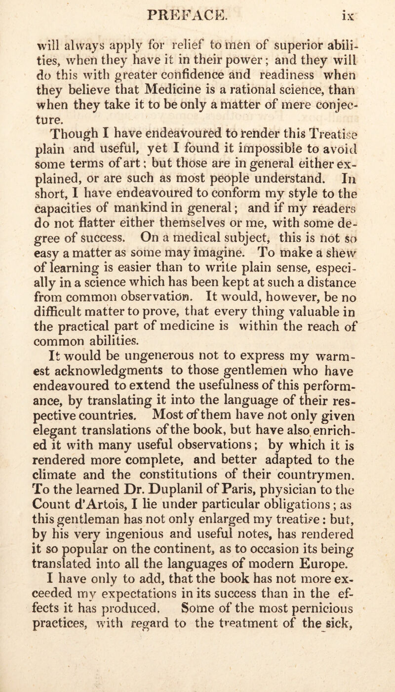 will always apply for relief to men of superior abili- ties, when they have it in their power; and they will do this with greater confidence and readiness when they believe that Medicine is a rational science, than when they take it to be only a matter of mere conjec- ture. Though I have endeavoured to render this Treatise plain and useful, yet I found it impossible to avoid some terms of art; but those are in general either ex- plained, or are such as most people understand. In short, I have endeavoured to conform my style to the capacities of mankind in general; and if my readers do not flatter either themselves or me, with some de- gree of success. On a medical subject, this is not so easy a matter as some may imagine. To make a shew of learning is easier than to write plain sense, especi- ally in a science which has been kept at such a distance from common observation. It would, however, be no difficult matter to prove, that every thing valuable in the practical part of medicine is within the reach of common abilities. It would be ungenerous not to express my warm- est acknowledgments to those gentlemen who have endeavoured to extend the usefulness of this perform- ance, by translating it into the language of their res- pective countries. Most of them have not only given elegant translations of the book, but have also, enrich- ed it with many useful observations; by which it is rendered more complete, and better adapted to the climate and the constitutions of their countrymen. To the learned Dr. Duplanil of Paris, physician to the Count d*Artois, I lie under particular obligations; as this gentleman has not only enlarged my treati?e: but, by his very ingenious and useful notes, has rendered it so popular on the continent, as to occasion its being translated into all the languages of modern Europe. I have only to add, that the book has not more ex- ceeded my expectations in its success than in the ef- fects it has produced. Some of the most pernicious practices, with regard to the treatment of the sick,