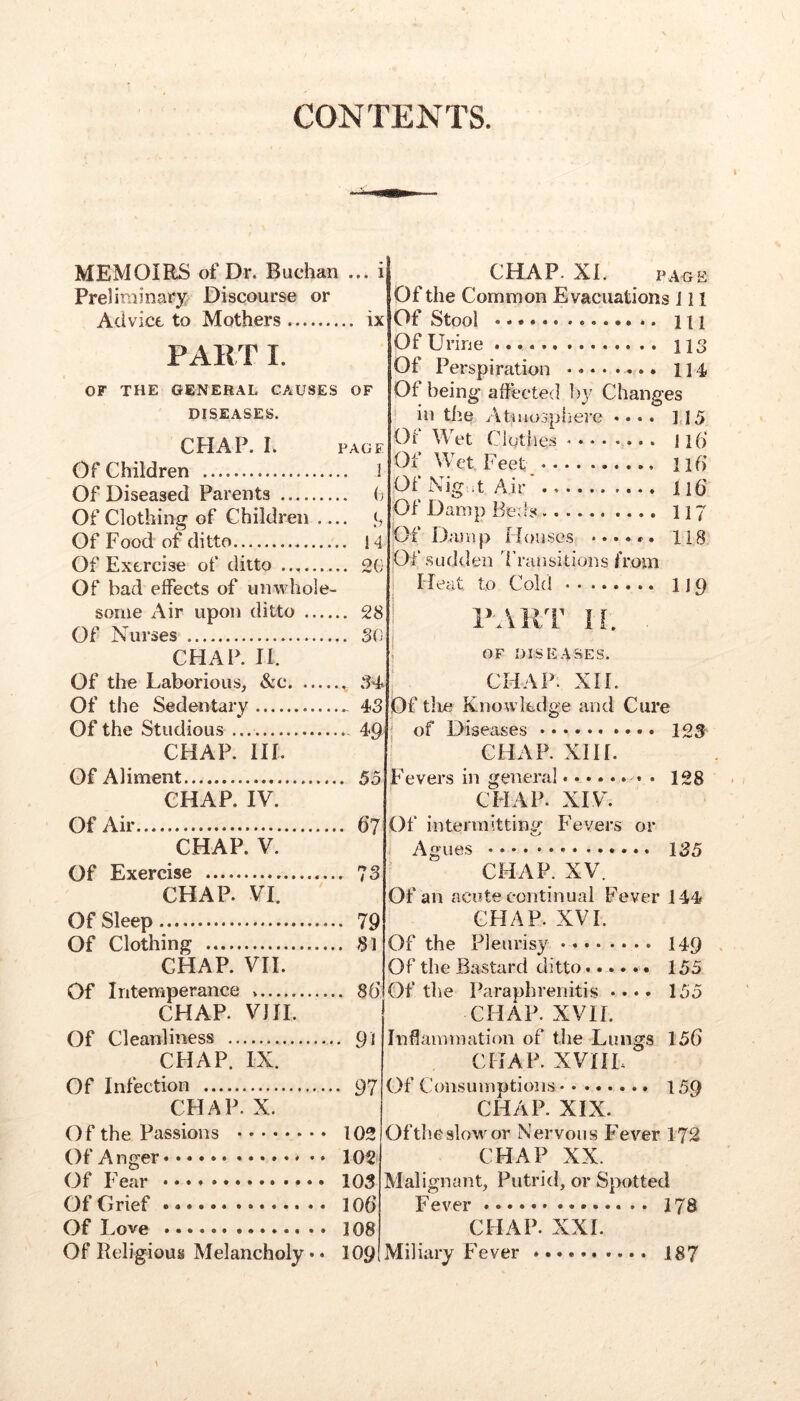 CONTENTS. MEMOIRS of Dr. Buchan ... i Preliminary Discourse or Advice to Mothers ix PAK T I. OF THE GENERAL CAUSES OF DISEASES. CHAP. I. PAGE Of Children 1 Of Diseased Parents (j Of Clothing of Children — Of Food of ditto 14 Of Exercise of ditto 2G Of bad effects of unwhole- some Air upon ditto 28 Of Nurses 30 CHAP. H. Of the Laborious, &c Of the Sedentary - 4>3 Of the Studious 49 CHAP. HI. Of Aliment 55 CHAP. IV. Of Air 67 CHAP. V. Of Exercise 73 CHAP. VI. Of Sleep 79 Of Clothing 81 CHAP. VH. Of Intemperance 8b CHAP. VJH. Of Cleanliness 91 CHAP. IX. Of Infection 97 CHAP. X. Of the Passions 102 Of Anger 102 Of Fear • • • • • 103 Of Grief 106 Of Love 108 Of Religious Melancholy • • 109 CHAP. XL PAGE Of the Common Evacuations J11 Of Stool Ill Of Urine 113 Of Perspiration 114 Of being affected I)}’ Changes in the Atiuosphere .... 1,15 Oi Wet Clothes ........ 116 Ox Wet, Feet 116 Of Nig it Air lib Of Damp Beds 117 Of Damp Houses ...... 118 Of sudden d’runsitions from Heat to Cold 1J 9 P-AllT 11. , OF DISEASES. CHAP. XIL Of tlie Knowledge and Cure of Diseases CHAP. XII[. 123 Fevers in genera] 128 CHAP. XIV. Of intennittini’’ Fevers or Agues 1^5 CHAP. XV. Of an acute continual Fever 144 CHAP. XVI. Of the Pleurisy 149 Of the Bastard ditto...... 155 Of the Paraphreiiitis •••• 155 CHAP. XVIL Inflammation of the Lungs 156 CHAP. XVHL Of Consumptions 159 CHAP. XIX. Oftheslowor Nervous Fever 172 CHAP XX. Malignant, Putrid, or Spotted Fever 178 CHAP. XXL Miliary Fever 187