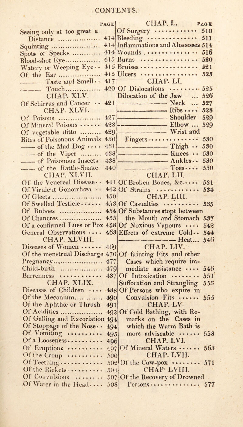 PAGE Seeing only at too great a Distance 4?14 Squinting Spots or Specks 414 Blood-shot Eye 415 Watery or Weeping Eye - • 415 Of the Ear 415 'Paste and Smell - - 417 Touch..'. 420 CHAP. XLV. Of Schirrus and Cancer • • 421 CHAP. XLVf. Of Poisons 427 Of Mineral Poisons ...... 428 j—-■ ■ ■■■—; Of vegetable ditto 429 CHAP. L. PAGE Of Surgery 510 Bleeding 511 Inflammations and Abscesses 514 Wounds 516 Burns 520 Bruises . • 521 Ulcers 523 CHAP. LI. Of Dislocations 525 Dilocation of the Jaw ... 526 Neck ... 527 Bites of Poisonous Animals 430 —— of the Mad Dog .... 431 of the Viper 438 of Poisonous Insects 438 ___ of the Rattle-Snake 440 CHAP. XLVIL Of the Venereal Disease - - 441 Of Virulent Gonorrhoea -- 442 Of Gleets 450 Of Swelled Testicle...... 453 Of Buboes 454 Of Chancres 455 Of a confirmed Lues or Pox 458 General Observations .... 463 CHAP. XLVIII. D iseases of Women 46*9 Of the menstrual Discharge 470 Pregnancy 477 Child-birth 479 Barrenness 487 CHAP. XLIX. Diseases of Children .... 488 Of the Meconium 490 Of the Aphthae or Thrush 491 Of Acidities 492 Of Galling and Excoriation 494 Of Stoppage of the Nose.. 494 Of Vomiting 495 Of a Looseness.... 496 497 Of Eruptions (^f the Croup 500 Of Teething 502 Of the Rickets 504 Of Convulsious 507 Of the Recovery of Drowned Ribs•••* 528 Shoulder 529 Elbow ... 529 Wrist and Fingers 530 Thigh . • 530 Knees • • 530 _— Ankles. * 530 Toes.... 530 CHAP. LH. Of Broken Bones, &c. • •»« 531 Of Strains * • • 534 CHAP. LIII. Of Casualties 535 Of Substances stopt between the Moutli and Stomach 537 Of Noxious Vapours .... 542 Effects of extreme Cold.. 544 Heat... 546 CHAP. LIV. Of fainting Fits and other Cases which require im- mediate assistance * • • • 546 Of Intoxication 551 Suffocation and Strangling 553 Of Persons who expire in Convulsion Fits CHAP. LV. Of Cold Bathing, wdth Re- marks on the Cases in which the Warm Bath is more adviseable 558 CHAP. LVI. Of Mineral Waters 563 CHAP. LVII. Of the Cow-pox ........ 571 CHAP- LVIII. 555 Of Water in the Head -. • - 508 Persons 577