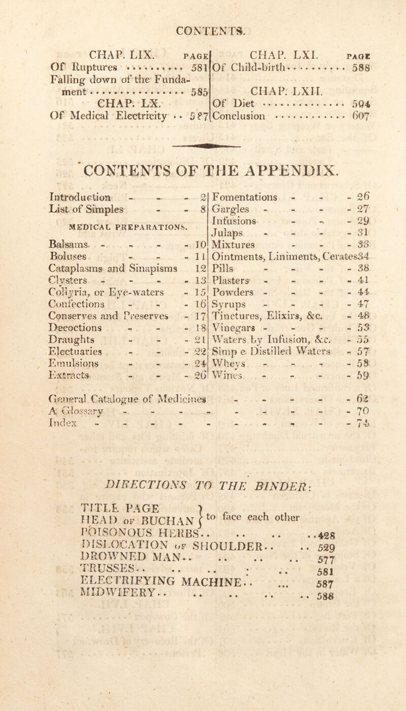 CHAP. LIX. PAGE or Ruptures 581 Falling down of the Funda- ment 585 CHAP. LX. Of Medical Electricity •• 5?7 CHAP. LXI. Of Child-birth CHAP: LXII. Of Diet Conclusion 4 PAGE 588 5Q4, 607 CONTENTS OF THE APPENDIX. Introduction - - - List of Simples MEDICAL PREPARATIONS. Balsams. - - - - Boluses « _ _ Cataplasms and Sinapisms Clvsters - - - - Colijria, or Eye-waters Confections - - - Conserves and Preserves Decoctions - - _ Draughts > _ _ Electuaries _ _ _ Emulsions _ - _ Extracts- - - _ 10 11 12 18 15 16 17 18 21 22 24 20 Fomentations - - - 26' Gargles - - - - 27 Infusions - -29 Julaps - - - - 31 Mixtures - - -33 Ointments,, laniments, Cerates34 Pills - - - - 38 Plasters' - - - - 41 Powders - - - - 44 Syrups - - - - 47 Tinctures, Elixirs, &c. - 48 Vinegars - - - -53 Waters by Infusion, &c. - 55 Simp e Distilled Waters -57 Wheys - - - - 58 Wines - - - - 59 General Catalogue of Medicines A Glossary _ - - . Index _ - - - . - 62 - 70 - 74? DIRECTIONS TO THE BINDER: TITLE PAGE } ^ , HEAD OF BUCHAN r'’ POISONOUS HERBS DiSI.OCATJON OF SHOULDER.. DROWNED MAN TRUSSES ELEC FRIFYING MACHINE .*. MIDWIFERY ‘ .428 • 529 577 581 587 . 588