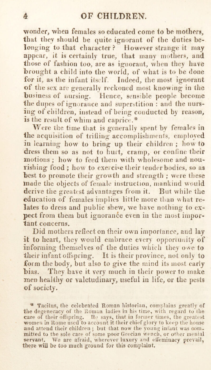 wonder^ when females so educated come to be mothers, that they should be quite ignorant of the duties be- longing to that character? However strange it may appear, it is certainly true, that many mothers, and those of fashion too, are as ignorant, when they have brought a child into the world, of what is to be done for it, as the infant itself Indeed, the most ignorant of the sex are generally reckoned most knowing in the business of nursing. Hence, sensible people become the dupes of ignorance and superstition : and the nurs- ing of children, instead of being conducted by reason, is the result of whim and caprice.^ Were the time that is generally spent by females in the acquisition of trifling accomplishments, employed in learning how to bring up their children ; how to dress them so as not to hurt, cramp, or confine their motions ; how to feed them with wholesome and nou- rishing food ; how to exercise their tender bodies, so as best to promote their growth and sfrength ; were these made tlie objects of female instruction, mankind would derive the greatest advantages from it. But while the education of females implies little more ti»an s^hat re- lates to dress and public shew, we have nothing to ex- pect from them but ignorance even in the most impor- tant concerns. Did mothers reflect on their own importance, and lay it to heart, they would embrace every opporamity of informing themselves of the duties which they ovve to their infant offspring. It is their province, not only to form the body, but also to give the mind its most early bias. They have it very much in their power to make men healthy or valetudinary, useful in life, or the pests of society. * Tacitus, the celebrated Roman liistorian, complains greatly of the degeneracy of the Roman ladies in his time, with regard to the care of their otfspring. He says, tiiat in former times, the greatest women in Rome used to account it their chief glory to keep th.e house and attend their children ; but that now the young infant was com- mitted to the sole care of some poor Grecian wench, or other menial servant. We are afraid, wherever luxury and effeminacy prevail, there will be too much ground for this complaint.
