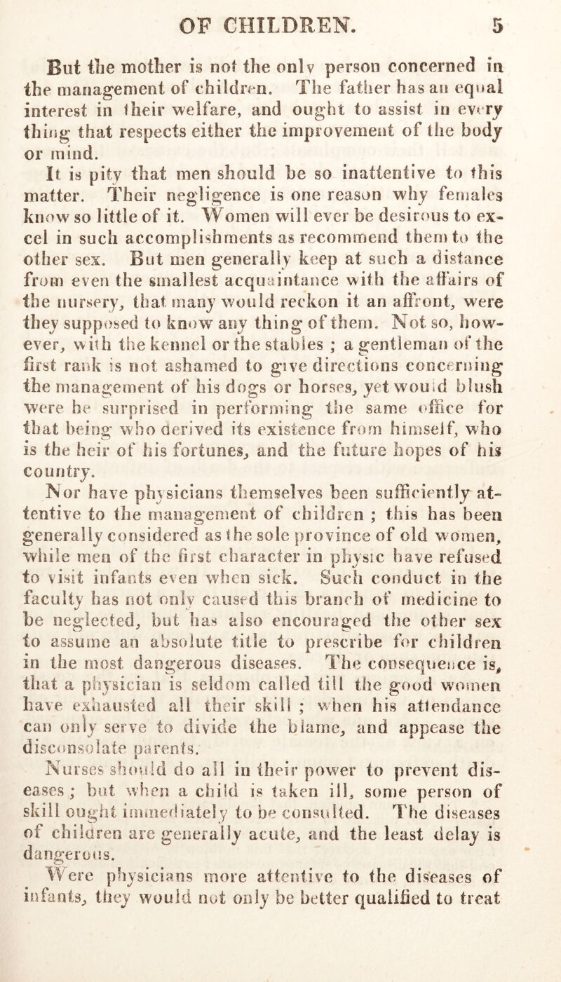 But the mother is not the only person concerned in the management of children. The father has an eqsial interest in fheir welfare, and ought to assist in every thing that respects either the improvement of the body or mind. It is pity that men should be so inattentive to this matter. Their negligence is one reason why females kii owso little of it. Women will ever be desirous to ex- cel in such accomplishments as recommend them to the other sex. But men generally keep at such a distance from even the smallest acquaintance with the affairs of the nursery, that many would reckon it an affront, were they supposed to know any thing of them. Not so, how- ever, with the kennel or the stables ; a gentleman of the iiist rank is not ashamed to give directions concerning the management of his dogs or horses, yet would blush were he surprised in performing the same office for that being who derived its existence from himself, who is the heir of his fortunes, and the future hopes of bis country. Nor have phjsicians themselves been sufficiently at- tentive to the management of children ; this has been generally considered as the sole province of old women, while men of the first character in physic have refused to visit infants even when sick. Such conduct in the faculty has not only caused this branch of medicine to be neglected, hot has also encouraged the other sex to assume an absolute title to prescribe for children in the most dangerous diseases. The consequence is, that a physician is seldom called till the good women have exhausted all their skill ; when his attendance can only serve to divide the blame, and appease the disconsolate parents. Nurses should do all in their power to prevent dis- eases ; but when a child is taken ill, some person of skill ought immediately to be considted. The diseases of children are geiierally acute, and the least delay is dangerous. Were physicians more attentive to the diseases of infants, they would nut only be better qualified to treat