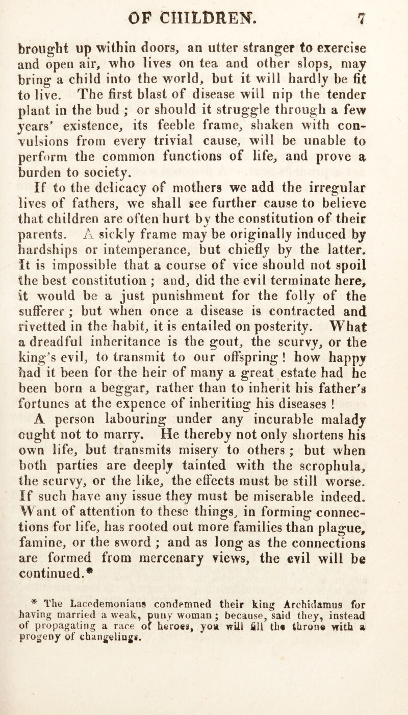 brought up within doors, an utter stranger to exercise and open air, who lives on tea and other slops, may bring a child into the world, but it will hardly be fit to live. The first blast of disease will nip the tender plant in the bud ; or should it struggle through a few years’ existence, its feeble frame, shaken with con- vulsions from every trivial cause, will be unable to perform the common functions of life, and prove a burden to society. If to the delicacy of mothers we add the irregular lives of fathers, we shall see further cause to believe that children are often hurt bv the constitution of their parents. A sickly frame maybe originally induced by hardships or intemperance, but chiefly by the latter. It is impossible that a course of vice should not spoil the best constitution ; and, did the evil terminate here, it would be a just punishment for the folly of the sufferer ; but when once a disease is contracted and rivetted in the habit, it is entailed on posterity. What a dreadful inheritance is the gout, the scurvy, or the king’s evil, to transmit to our offspring ! how happy had it been for the heir of many a great estate had he been born a beggar, rather than to inherit his father's fortunes at the expence of inheriting his diseases ! A person labouring under any incurable malady ought not to marry. He thereby not only shortens his own life, but transmits misery to others; but when both parties are deeply tainted with the scrophula, the scurvy, or the like, the effects must be still worse. If such have any issue they must be miserable indeed. Want of attention to these things, in forming connec- tions for life, has rooted out more families than plague, famine, or the sword ; and as long as the connections are formed from mercenary views, the evil will be continued.* * The Lacedemoniaiis condemned their king Archidamus for having married a weak, puny woman; because, said they, instead of propagating a race of heroes, yoa wUl ill the throne with a progeny of changelings.