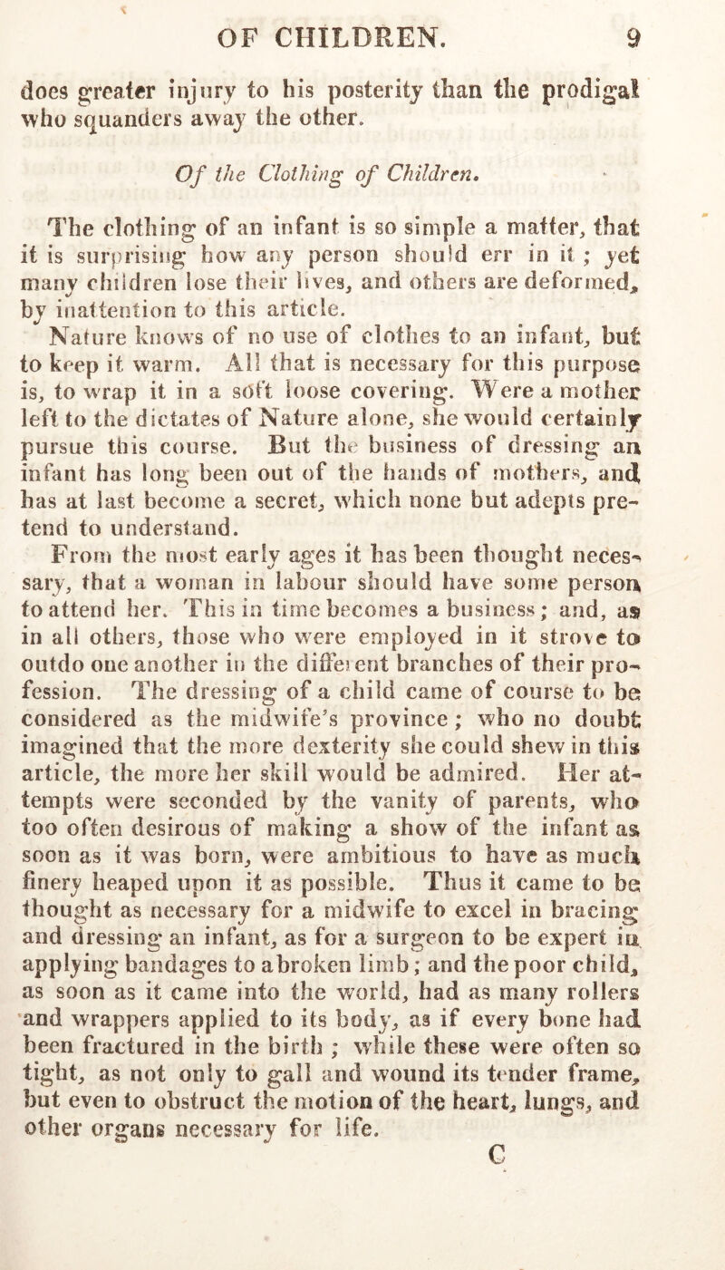 does greater injury to his posterity than the prodigal who squanders away the other. Of the Clothing of Children, The clothing of an infant is so simple a matter, that it is surprising how any person should err in it ; yet many children lose their lives, and others are deformed. %/ c • “ ■ by inattention to this article. Nature knows of no use of clothes to an infant, but to keep it warm. All that is necessary for this purpose is, to wrap it in a soft loose covering. Were a mother left to the dictates of Nature alone, she would certainly pursue this course. But the business of dressing an infant has long been out of the hands of mothers, anti has at last become a secret, which none but adepts pre- tend to understand. From the most early ages it has been thought neces^ sary, that a woman in labour should have some person to attend her. This in time becomes a business; and, as in all others, those who were employed in it strove ta outdo one another in the diffeient branches of their pro- fession. The dressing of a child came of course to be considered as the midwife’s province; who no doubt imagined that the more dexterity she could shew in this article, the more her skill would be admired. Her at- tempts were seconded by the vanity of parents, wha too often desirous of making a show of the infant as soon as it was born, were ambitious to have as much finery heaped upon it as possible. Thus it came to be thought as necessary for a midwife to excel in bracing and dressing an infant, as for a surgeon to be expert in applying bandages to abroken limb; and the poor child^ as soon as it came into the world, had as many rollers and wrappers applied to its body, as if every bone had been fractured in the birth ; while these were often so tight, as not only to gall and wound its ti nder frame, but even to obstruct the motion of the heart, lungs, and other organs necessary for life. C