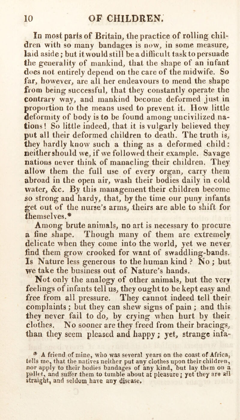 In most parts of Britain, the practice of rolling chil- dren with so many bandages is now, in some measure, laid aside; but it would still be a difficult task to persuade the generality of mankind, that the shape of an infant does not entirely depend on the care of the midwife. So far, however, are all her endeavours to mend the shape from being successful, that they constantly operate the contrary way, and mankind become deformed just in proportion to the means used to prevent it. How little deformity of body is to be found among uncivilized na- tions ! So little indeed, that it is vulgarly believed they put all their deformed children to death. The truth is, they hardly know such a thing as a deformed child: neither should we, if we followed their example. Savage nations never think of manacling their children. They allow them the full use of every organ, carry them abroad in the open air, wash their bodies daily in cold water, &c. By this management their children become so strong and hardy, that, by the time our puny infants get out of the nurse's arms, theirs are able to shift for themselves.^ Among brute animals, no art is necessary to procure a fine shape. Though many of them are extremely delicate when they come into the world, yet we never find them grow crooked for want of swaddling-bands. Is Nature less generous to the human kind ? No ; but we take the business out of Nature’s hands. Not only the analogy of other animals, but the very feelings of infants tell us, they ought to be kept easy and free from all pressure. They cannot indeed tell their complaints ; but they can shew signs of pain ; and this they never fail to do, by crying when hurt by their clothes. No sooner are they freed from their bracings, than they seem pleased and happy; yet, strange infa- * A friend of mine, who was several years on the coast of AfricOj tells me, that the natives neither put any clothes upon their children, nor apply to their bodies bandages of any kind, but lay them on a pallet, and suffer them to tumble about at pleasure; yet they are all straight, and seldom have any disease.