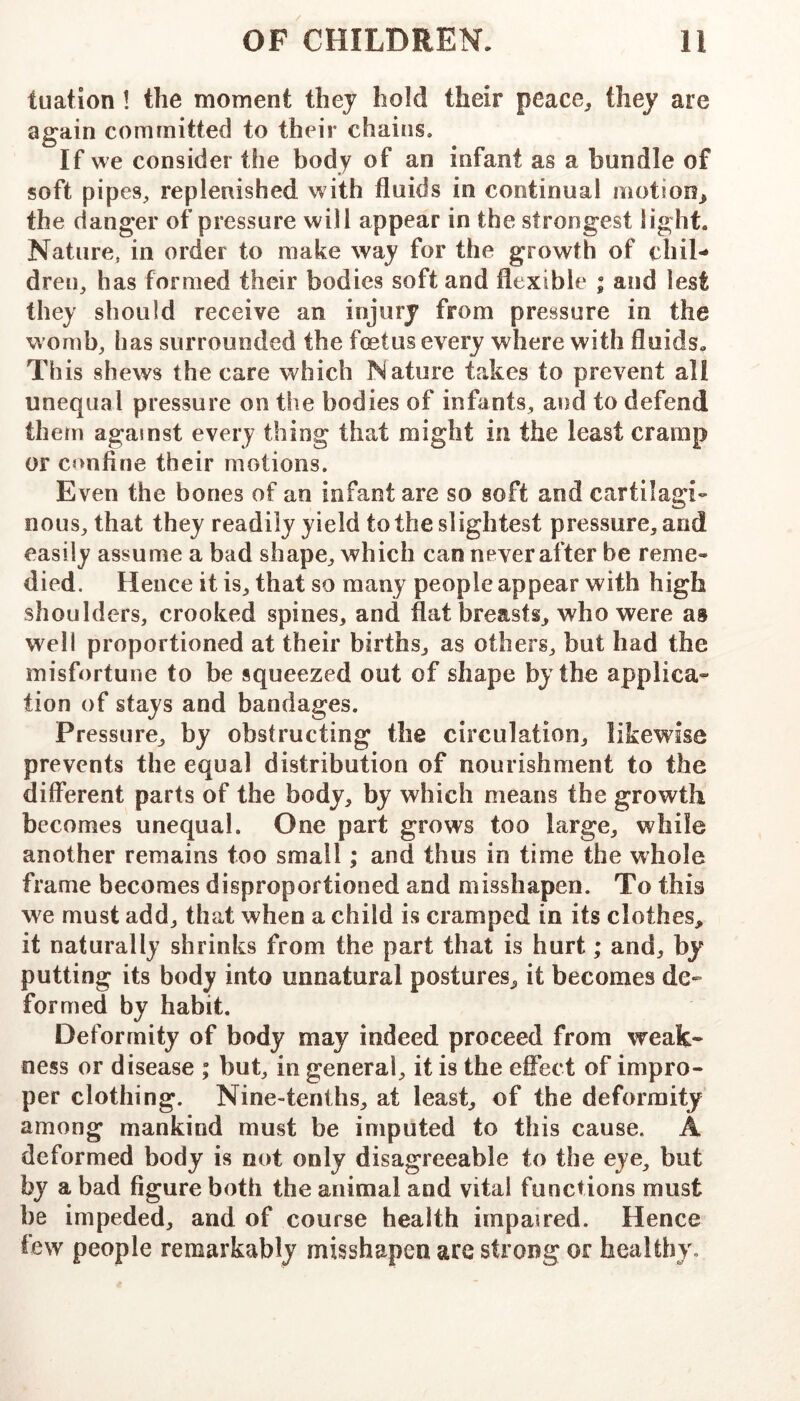 tuatlon! the moment they hold their peace^, they are again committed to their chains. If we consider the body of an infant as a bundle of soft pipes^ replenished with fluids in continual motion^ the danger of pressure will appear in the strongest light. Nature, in order to make way for the growth of chil- dren, has formed their bodies soft and flexible ; and lest they should receive an injury from pressure in the womb, has surrounded the foetus every where with fluids. This shews the care which Nature takes to prevent all unequal pressure on the bodies of infants, and to defend them against every thing that might in the least cramp or confine their motions. Even the bones of an infant are so soft and cartilagi- nous, that they readily yield to the slightest pressure, and easily assume a bad shape, which can never after be reme- died. Hence it is, that so many people appear with high shoulders, crooked spines, and flat breasts, who were as well proportioned at their births, as others, but had the misfortune to be squeezed out of shape by the applica» tion of stays and bandages. Pressure, by obstructing the circulation, likewise prevents the equal distribution of nourishment to the different parts of the body, by which means the growth becomes unequal. One part grows too large, while another remains too small; and thus in time the whole frame becomes disproportioned and misshapen. To this we must add, that when a child is cramped in its clothes, it naturally shrinks from the part that is hurt; and, by putting its body into unnatural postures, it becomes de- formed by habit. Deformity of body may indeed proceed from weak- ness or disease ; but, in general, it is the effect of impro- per clothing. Nine-tenths, at least, of the deformity among mankind must be imputed to this cause. A deformed body is not only disagreeable to the eye, but by a bad figure both the animal and vital functions must be impeded, and of course health impaired. Hence few people remarkably misshapen are strong or healthy.