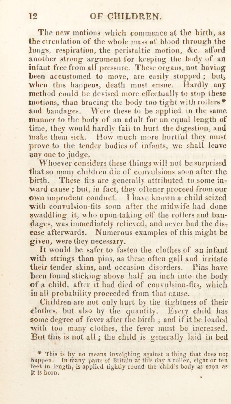 Tlie new motions which commence at the birth, as the cnculation of the whole niass of blood through the lungs, respiration, the peristaltic motion, &c. afford another strong argument for keeping the tif an infant free from all pressure. These organs, not having teen accustomed to move, are easily stopped ; but, *when this haf)pens, death must ensue. Hardly any method could be devised more effectually to stop these motions, than bracing the body too tight with rollers^ and bandages. Were these to be applied in the same manner to the body of an adult for an equal length of time, they would hardly fail to hurt the digestion, and make them sick. Flow much more hurtful they must prove to the tender bodies of infants, we shall leave any one to judge. Whoever considers these things will not he surprised that so many children die of convulsions soon after the birth. These fiis are generally attributed to some in- ward cause ; but, in fact, they oftener proceed from our own imprucient conduct. 1 have known a child seized with convulsion-fits soon after the midwife had done swaddliiig it, who upon taking off the rollers and ban^ dages, was immediately relieved, and never had the dis- ease afterwards. Numerous examples of this might be given, were they necessary. It would be safer to fasten the clothes of an infant with strings than pins, as these often gall and irritate their tender skins, and occasion disorders. Pins have been found sticking above half an inch into the body of a child, after it had died of convulsion-fits, which in all probability proceeded from that cause. Children are not only hurt by the tightness of their clothes, hut also by the quantity. Every child has some degree of fever after the birth ; and if it be loaded with too many clothes, the fever must be increased. But this is not all; the child is generally laid in bed * This is by no means inveighing against a thing that does not happen, tn many parts of Britain at tiiis day a roller, eight or ten feet in Jengthj is applied tightly round the child’s body as soon as |t is born.