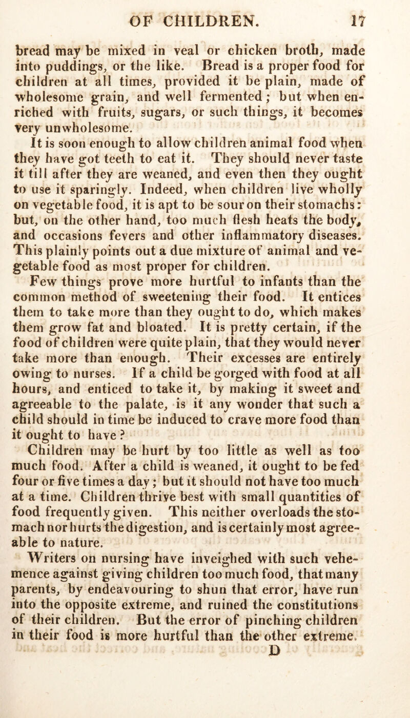 bread may be mixed in veal or chicken brolb^ made into puddings, or the like. Bread is a proper food for children at all times, provided it be plain, made of wholesome grain, and well fermented; but when en- riched with fruits, sugars, or such things, it becomes very unwholesome. It is soon enough to allow children animal food when they have got teeth to eat it. They should never taste it till after they are weaned, and even then they ought to use it sparingly. Indeed, when children live wholly on vegetable food, it is apt to be sour on their stomachs: but, on the other hand, too much flesh heats the body, and occasions fevers and other inflammatory diseases. This plainly points out a due mixture of animal and ve- getable food as most proper for children. Few things prove more hurtful to infants than the common method of sweetening their food. It entices them to take more than they ought to do, which makes them grow fat and bloated. It is pretty certain, if the food of children were quite plain, that they would never take more than enough. Their excesses are entirely owing to nurses. If a child be gorged with food at all hours, and enticed to take it, by making it sweet and agreeable to the palate, is it any wonder that such a child should in time be induced to crave more food than it ought to have ? Children may be hurt by too little as well as too much food. After a child is weaned, it ought to be fed four or five times a day; but it should not have too much at a time. Children thrive best with small quantities of food frequently given. This neither overloads the sto- mach nor hurts the digestion, and is certainly most agree- able to nature. Writers on nursing have inveighed with such vehe- mence against giving children too much food, that many parents, by endeavouring to shun that error, have run into the opposite extreme, and ruined the constitutions of their children. But the error of pinching children in their food is more hurtful than the other extreme. D