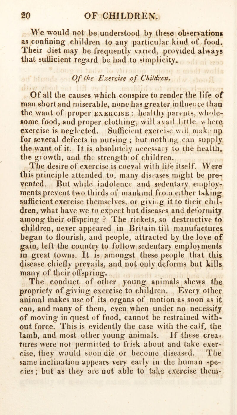 We would not be understood by these observations as confining children to any particular kind of food. Their diet may be frequently varied, provided always that sufficieqt regard be had to simplicity. Of the Exercise of Children, Of all the causes which conspire to render the life of man short and miserable, none has greater influence than the want of proper exercise : healthy parents, whole- some food, and proper clothing, will avail little, here exercise is neglected. Sufiicient exercise will niak ^ up for several defects in nursing; but nothing can supply the want of it. It is absolutely necessary to the health, the growth, and the strength of children. The desire of exercise is coeval with life itself. Were this principle attended to, many diseases might be pre^ vented. But while indolence and sedentary employ^ inents prevent two thirds of mankind from either taking sufficient exercise themselves, or giving it to tiieir chil- dren, what have we to expect but diseases and deformity among their offspring ? The rickets, so destructive to children, never appeared in Britain till manufactures began to flourish, and people, attracted by the love of gain, left the country to follow sedentary employments in great towns. It is amongst these people that this disease chiefly prevails, and not only deforms but kills many of their offspring. The conduct of other young animals shews the propriety of giving exercise to children. Every other animal makes use of its organs of motion as soon as it can, and many of them, even when under no necessity of moving in quest of food, cannot be restrained with- out force. This is evidently the case with the calf, the lamb, and most other young animals. If these crea- tures were not permitted to frisk about and take exer- cise, they would soon die or become diseased. The same inclination appears very early in the human spe- cies: but as thev arc not able to take exercise Ihem- ....