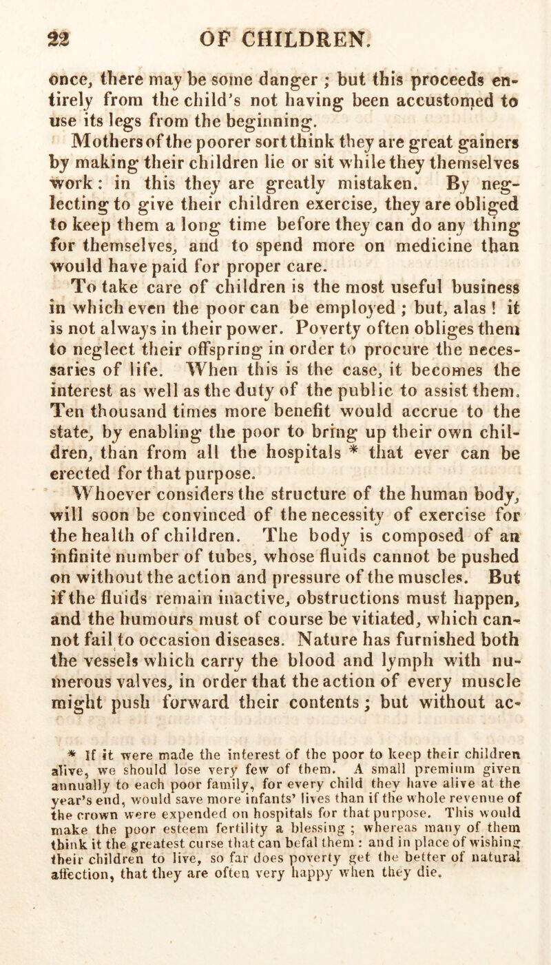 once^ there may be some danger ; but this proceeds en- tirely from the child's not having been accustomed to use its legs from the beginning. Mothers of the poorer sort think they are great gainers by making their children lie or sit while they themselves work: in this they are greatly mistaken. By neg- lecting to give their children exercise^ they are obliged to keep them a long time before they can do any thing for themselves^ and to spend more on medicine than would have paid for proper care. To take care of children is the most useful business in which even the poor can be employed ; but, alas ! it is not always in their power. Poverty often obliges them to neglect their offspring in order to procure the neces- saries of life. When this is the case, it becomes the interest as well as the duty of the public to assist them. Ten thousand times more benefit would accrue to the state^ by enabling the poor to bring up their own chil- dren, than from all the hospitals * that ever can be erected for that purpose. Whoever considers the structure of the human body, will soon be convinced of the necessity of exercise for the health of children. The body is composed of an infinite number of tubes, whose fluids cannot be pushed on without the action and pressure of the muscles. But if the fluids remain inactive, obstructions must happen, and the humours must of course be vitiated, which can- not fail to occasion diseases. Nature has furnished both the vessels which carry the blood and lymph with nu- merous valves, in order that the action of every muscle might push forward their contents; but without ac- * If it were made the interest of the poor to keep their children alive, we should lose very few of them. A small premium given annually to each poor family, for every child they have alive at the year’s end, would save more infants’ lives than if tlie whole revenue of the crown were expended on hospitals for that purpose. This would make the poor esteem fertility a blessing ; whereas many of them think it the greatest curse that can befal them : and in place of wishing their children to live, so far does poverty get the better of natural affection, that they are often very happy when they die.