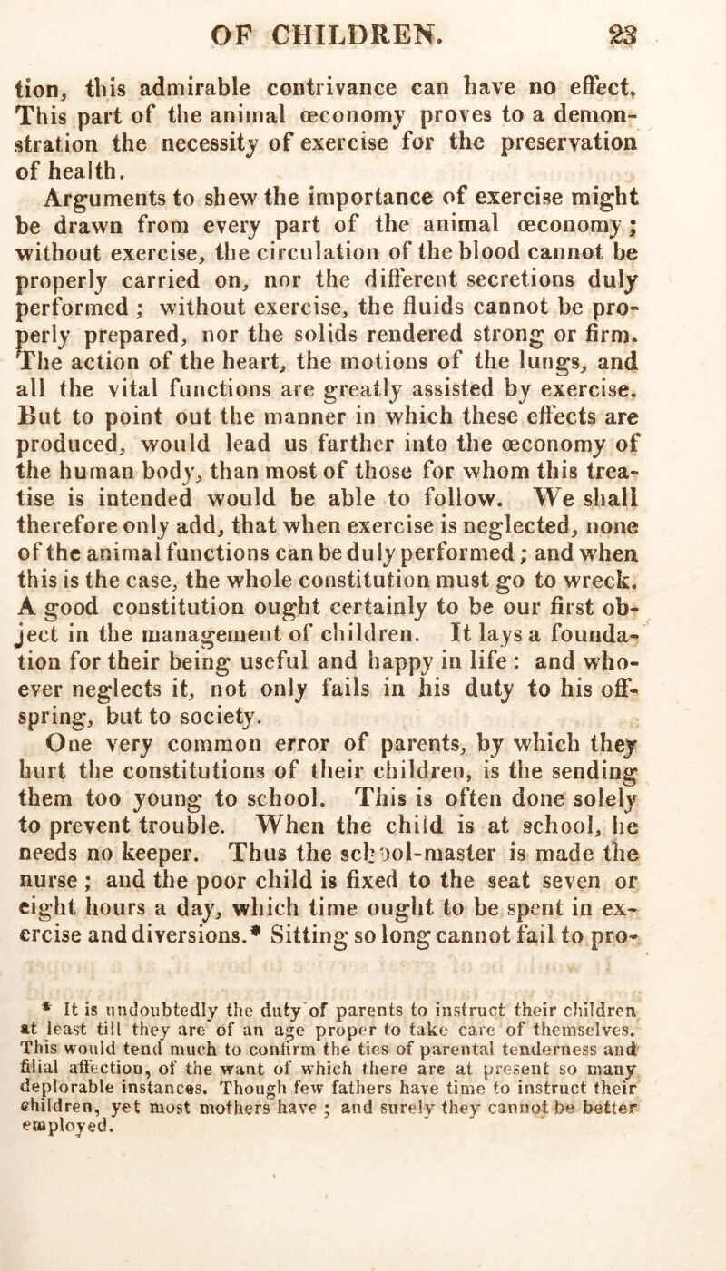 tion, this admirable contrivance can have no effect^ This part of the animal oeconomj proves to a demon- stration the necessity of exercise for the preservation of health. Arguments to shew the importance of exercise might be drawn from every part of the animal oeconomy ; without exercise, the circulation of the blood cannot be properly carried on, nor the different secretions duly performed ; without exercise, the fluids cannot be pro- perly prepared, nor the solids rendered strong or firm. The action of the heart, the motions of the lungs, and all the vital functions are greatly assisted by exercise. But to point out the manner in which these eflects are produced, would lead us farther into the oeconomy of the human body, than most of those for whom this trea- tise is intended would be able to follow. We shall therefore only add, that when exercise is neglected, none of the animal functions can be duly performed; and when this is the case, the whole constitution must go to wreck. A good constitution ought certainly to be our first ob- ject in the management of children. It lays a founda- tion for their being useful and happy in life : and who- ever neglects it, not only fails in his duty to his off- spring, but to society. One very common error of parents, by which they hurt the constitutions of their children, is the sending them too young to school. This is often done solely to prevent trouble. When the child is at school, he needs no keeper. Thus the sch'mi-master is made the nurse ; and the poor child is fixed to the seat seven or eight hours a day, which time ought to be spent in ex- ercise and diversions.* Sitting so long cannot fail to pro- * It is undoubtedly the duty'of parents to instruct their children at least till they are of an age proper to take care of themselves. This would tend much to conhrm the ties of parental tenderness and filial aft'ection, of the want of which there are at present so many deplorable instances. Though fev? fathers have time to instruct their children, yet most mothers have ; and surely they cannot be better employed.