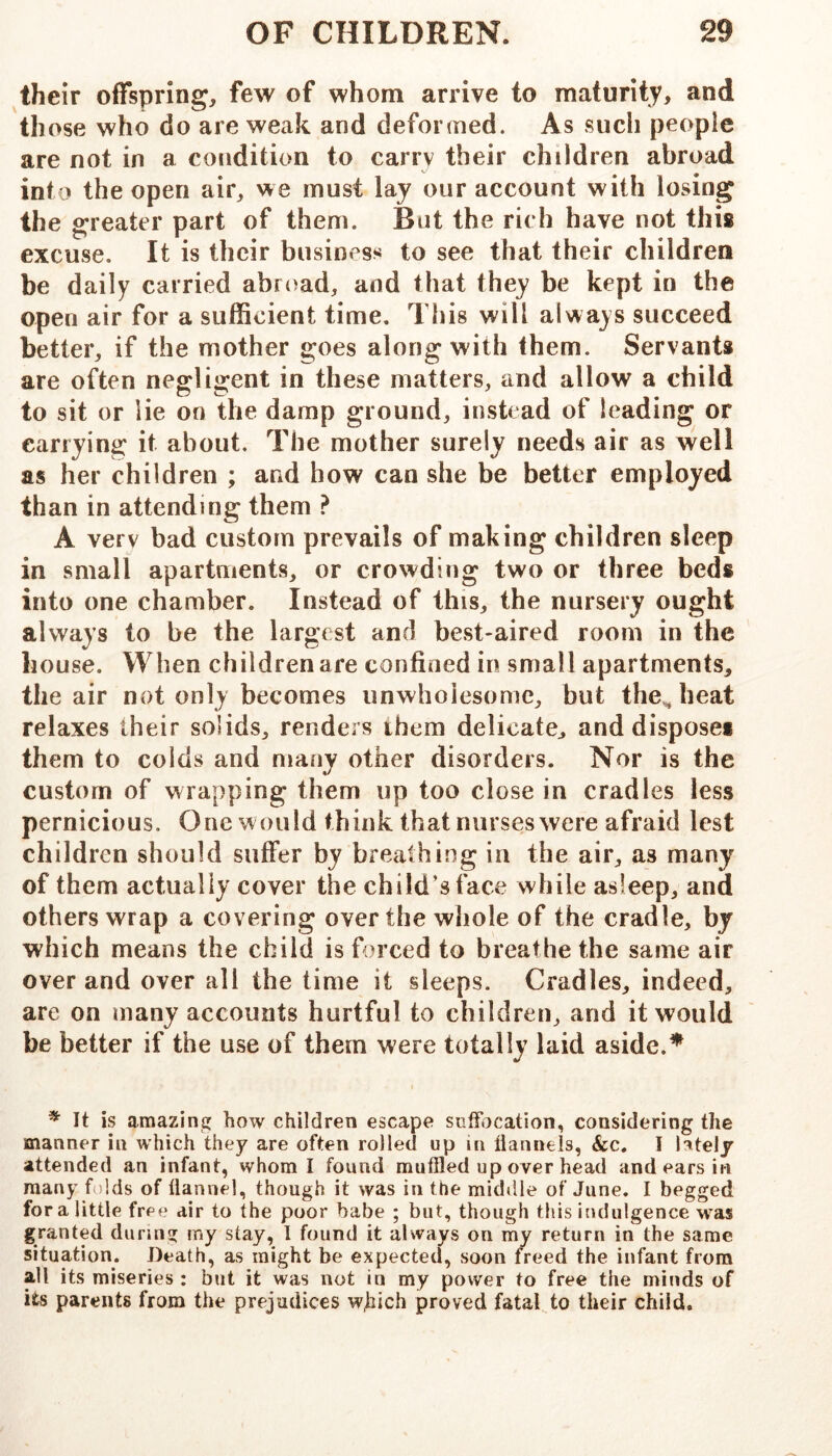 their offspring, few of whom arrive to maturity, and those who do are weak and deformed. As such people are not in a condition to carry their children abroad into the open air, we must lay our account with losing the greater part of them. But the rich have not this excuse. It is their business to see that their children be daily carried abroad, and that they be kept in the open air for a sufficient time. This will always succeed better, if the mother goes along with them. Servants are often neffliijent in these matters, and allow a child to sit or lie on the damp ground, instead of leading or carrying it about. The mother surely needs air as well as her children ; and how can she be better employed than in attending them ? A very bad custom prevails of making children sleep in small apartments, or crowding two or three beds into one chamber. Instead of this, the nursery ought always to be the largest and best-aired room in the house. When children are confined in small apartments, the air not only becomes unwhoiesomc, but the^heat relaxes their solids, renders them delicate, anddisposei them to colds and many other disorders. Nor is the custom of wrapping them up too close in cradles less pernicious. One w ould think that nurses were afraid lest children should suffer by breathing in the air, as many of them actually cover the child’s face while asleep, and others wrap a covering over the whole of the cradle, by which means the child is forced to breathe the same air over and over all the time it sleeps. Cradles, indeed, are on many accounts hurtful to children, and it would be better if the use of them were totally laid aside.^ ^ It is amazing how children escape suffocation, considering the manner in which they are often rolled up in flannels, &c. I lately attended an infant, whom I found muffled up over head and ears in many f )lds of flannel, though it was in the middle of June. I begged for a little free dir to the poor babe ; but, though this indulgence was granted during my stay, I found it always on my return in the same situation. Death, as might be expected, soon freed the infant from all its miseries : but it was not in my power to free the minds of its parents from the prejudices wjiich proved fatal to their child.