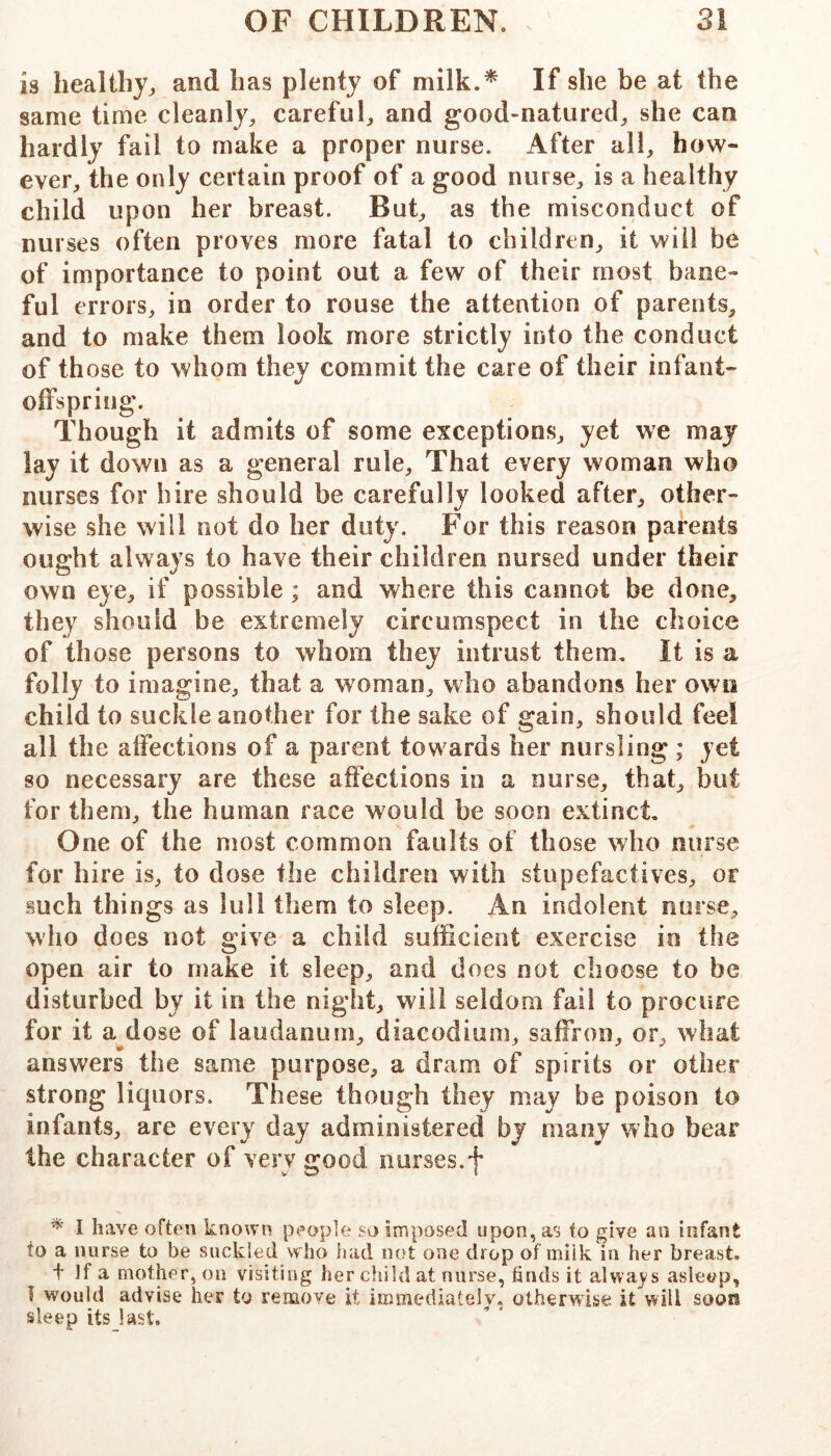 is liealiliy^ and has plenty of If she be at the same time cleanly, careful, and good-natured, she can hardly fail to make a proper nurse. After all, how- ever, the only certain proof of a good nurse, is a healthy child upon her breast. But, as the misconduct of nurses often proves more fatal to children, it will be of importance to point out a few of their most bane- ful errors, in order to rouse the attention of parents, and to make them look more strictly into the conduct of those to whom they commit the care of their infant- offspring. Though it admits of some exceptions, yet we may lay it down as a general rule. That every woman who nurses for hire should be carefully looked after, other- wise she will not do her duty. For this reason parents ought always to have their children nursed under their own eye, if possible ; and where this cannot be done, they should be extremely circumspect in the choice of th ose persons to whom they intrust them. It is a folly to imagine, that a woman, who abandons her own child to suckle another for the sake of gain, should feel all the affections of a parent towards her nursling ; yet so necessary are these affections in a nurse, that, but for them, the human race would be soon extinct. One of the most common faults of those who nurse for hire is, to dose the children with stupefactives, or such things as lull them to sleep. An indolent nurse, wlio does not give a child sufficient exercise in the open air to make it sleep, and does not choose to be disturbed by it in the night, will seldom fail to procure for it aldose of laudanum, diacodium, saffron, or, what answers the same purpose, a dram of spirits or other strong liquors. These though they may be poison to infants, are every day administered by many who bear the character of very good nurses.f * I have often known people so imposed upon, as to give an infant to a nurse to be suckled who had not one drop of milk in her breast, t ]f a mother, on visiting her child at nurse, finds it alwa^'s asleep, T would advise her to remove it immediately, otherwise it will soon sleep its last.