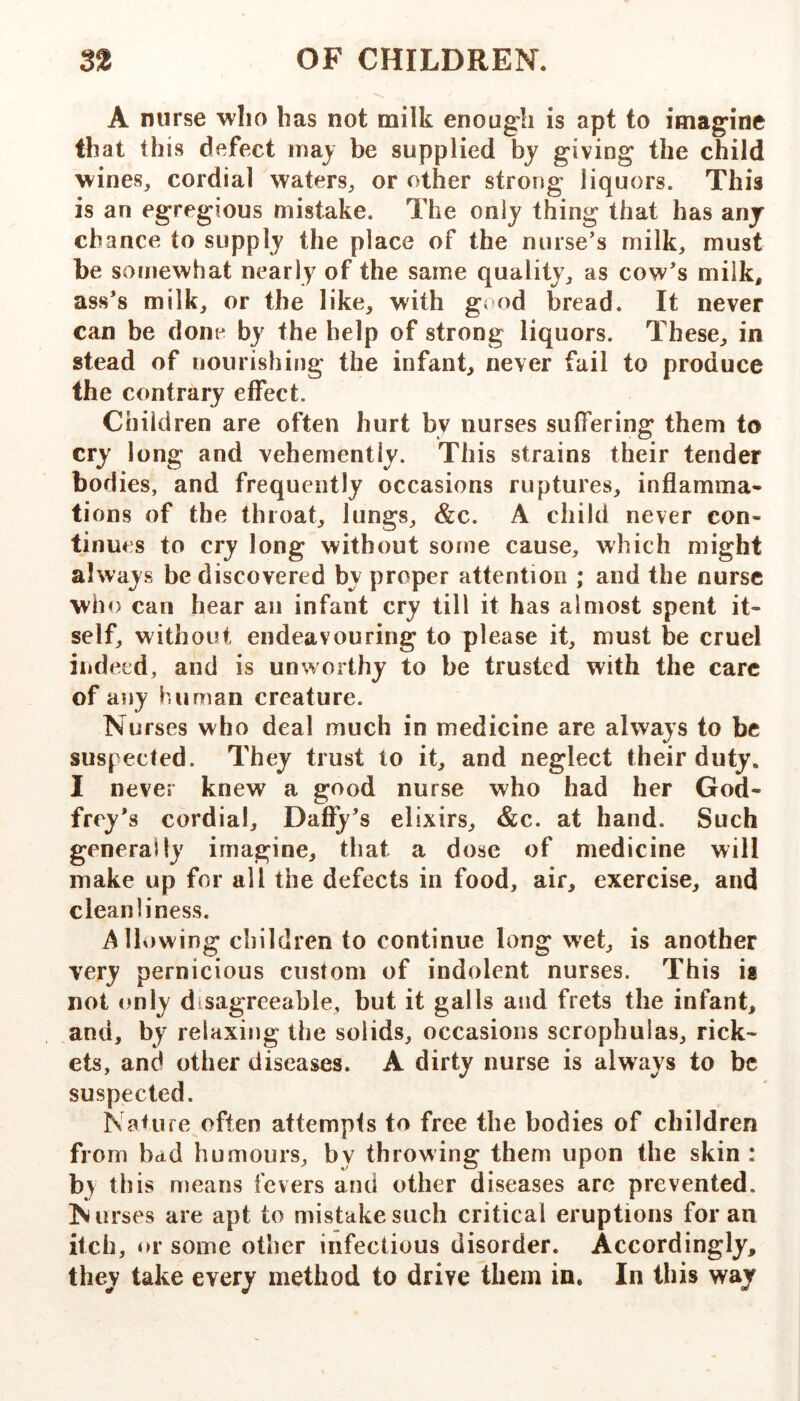 A nurse who has not milk enough is apt to imagine that this defect may be supplied by giving the child wines, cordial waters, or other strong liquors. This is an egregious mistake. The only thing that has any chance to supply the place of the nurse's milk, must be somewhat nearly of the same quality, as cow's milk, ass's milk, or the like, with good bread. It never can be done by the help of strong liquors. These, in stead of nourishing the infant, never fail to produce the contrary effect. Children are often hurt by nurses suffering them to cry long and vehemently. This strains their tender bod ies, and frequently occasions ruptures, inflamma- tions of the throat, lungs, &c. A child never con- tinues to cry long without some cause, which might always be discovered by proper attention ; and the nurse who can hear an infant cry till it has almost spent it- self, without endeavouring to please it, must be cruel indeed, and is unworthy to be trusted with the care of any human creature. Nurses who deal much in medicine are always to be suspected. They trust to it, and neglect their duty. I never knew a good nurse who had her God- frey's cordial, Dafiy's elixirs, &c. at hand. Such generally imagine, that a dose of medicine will make up for all the defects in food, air, exercise, and cleanliness. Alh»wing children to continue long wet, is another very pernicious custom of indolent nurses. This is not only disagreeable, but it galls and frets the infant, and, by relaxing the solids, occasions scrophulas, rick- ets, and other diseases. A dirty nurse is always to be suspected. Nature often attempts to free the bodies of children from bad humours, by throwing them upon the skin : by this means fevers and other diseases are prevented. Nurses are apt to mistake such critical eruptions for an itch, or some other infectious disorder. Accordingly, they take every method to drive them in. In this way