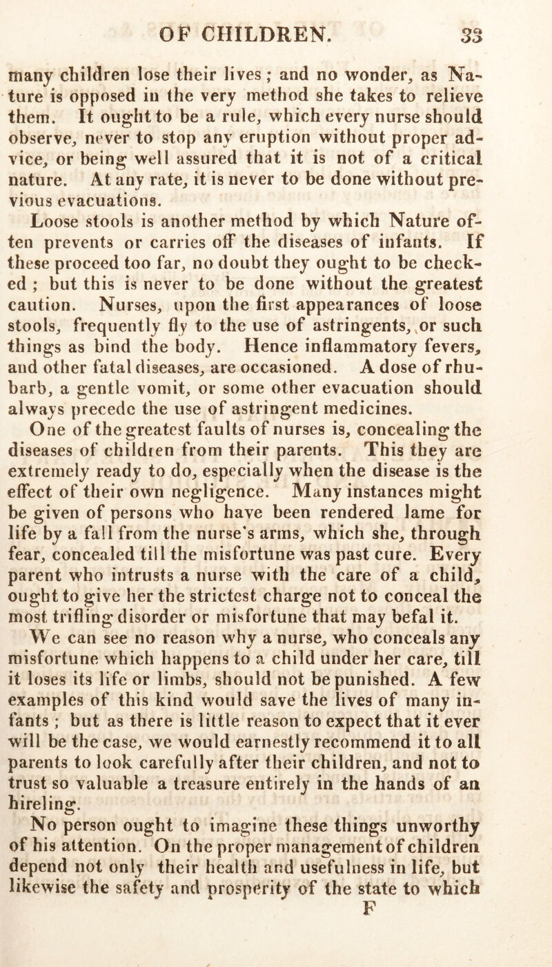 many children lose their lives; and no wonder, as Na- ture is opposed in the very method she takes to relieve them. It ought to be a rule, which every nurse should observe, never to stop any eruption without proper ad- vice, or being well assured that it is not of a critical nature. At any rate, it is never to be done without pre- vious evacuations. Loose stools is another method by which Nature of- ten prevents or carries olf the diseases of infants. If these proceed too far, no doubt they ought to be check- ed ; but this is never to be done without the greatest caution. Nurses, upon the first appearances of loose stools, frequently fly to the use of astringents, or such things as bind the body. Hence inflammatory fevers, and other fatal diseases, are occasioned. A dose of rhu- barb, a gentle vomit, or some other evacuation should always precede the use of astringent medicines. One of the greatest faults of nurses is, concealing the diseases of children from their parents. This they are extremely ready to do, especially when the disease is the effect of their own negligence. Many instances might be given of persons who have been rendered lame for life by a fall from the nurse's arms, which she, through fear, concealed till the misfortune was past cure. Every parent who intrusts a nurse with the care of a child, ought to give her the strictest charge not to conceal the most trifling disorder or misfortune that may befal it. We can see no reason why a nurse, who conceals any misfortune which happens to a child under her care, till it loses its life or limbs, should not be punished. A few examples of this kind would save the lives of many in- fants ; but as there is little reason to expect that it ever will be the case, we would earnestly recommend it to all parents to look carefully after their children, and not to trust so valuable a treasure entirely in the hands of an hireling. No person ought to imagine these things unworthy of his attention. On the proper management of children depend not only their health and usefulness in life, but likewise the safety and nrosperity of the state to which F