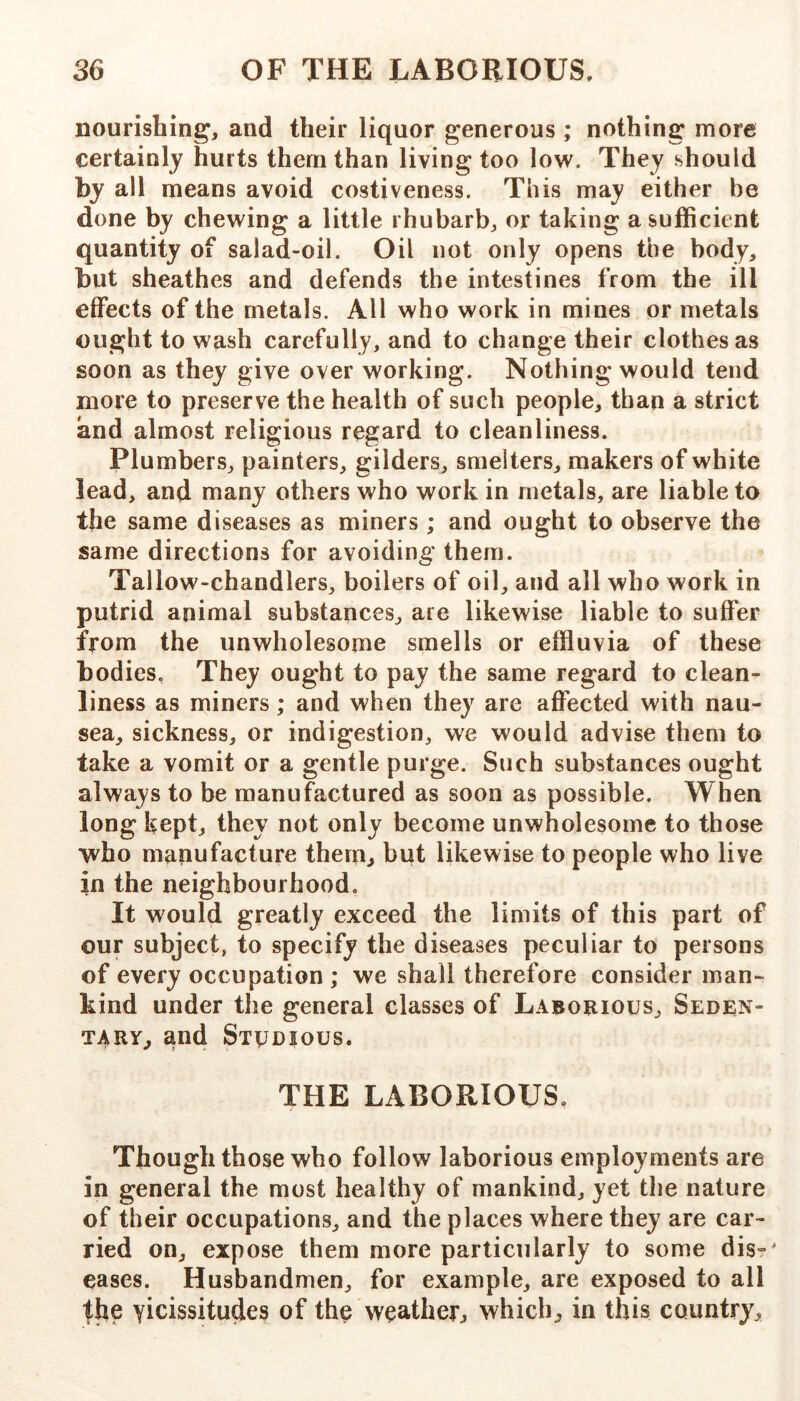 nourishing, and their liquor generous ; nothing more certainly hurts them than living too low. They should by all means avoid costiveness. This may either be done by chewing a little rhubarb, or taking a sufficient quantity of salad-oil. Oil not only opens the body, but sheathes and defends the intestines from the ill effects of the metals. All who work in mines or metals ought to wash carefully, and to change their clothes as soon as they give over working. Nothing would tend more to preserve the health of such people, than a strict and almost religious regard to cleanliness. Plumbers, painters, gilders, smelters, makers of white lead, and many others who work in metals, are liable to the same diseases as miners; and ought to observe the same directions for avoiding them. Tallow-chandlers, boilers of oil, and all who work in putrid animal substances, are likewise liable to suffer from the unwholesome smells or effluvia of these bodies, They ought to pay the same regard to clean- liness as miners; and when they are affected with nau- sea, sickness, or indigestion, we would advise them to take a vomit or a gentle purge. Such substances ought always to be manufactured as soon as possible. When long kept, they not only become unwholesome to those who manufacture them, but likewise to people who live in the neighbourhood. It would greatly exceed the limits of this part of our subject, to specify the diseases peculiar to persons of every occupation ; we shall therefore consider man- kind under the general classes of Laborious, Seden- tary, and STyDious. THE LABORIOUS, Though those who follow laborious employments are in general the most healthy of mankind, yet tlie nature of their occupations, and the places where they are car- ried on, expose them more particularly to some dis=^ eases. Husbandmen, for example, are exposed to all |he vicissitudes of the weather^ which, in this country.