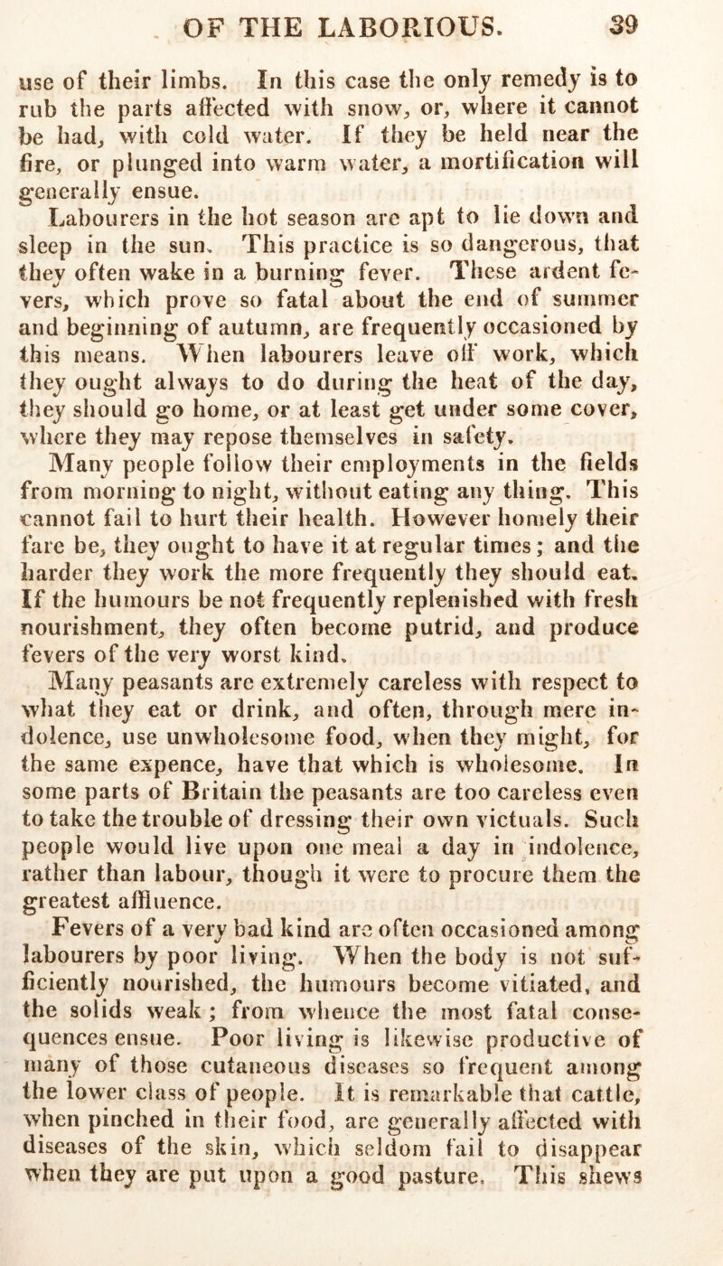 use of their limbs. In this case the only remedy is to rub the parts atiected with sriow^, or, where it cannot be had, with cold water. If they be held near the fire, or plunged into warm water, a mortification will generally ensue. Labourers in the hot season are apt to lie down and sleep in the sun. This practice is so dangerous, that they often wake in a burning' fever. These ardent fe- vers, which prove so fatal about the end of summer and beginning of autumn, are frequently occasioned by this means. When labourers leave oif work, which they ought always to do during the heat of the day, they should go home, or at least get under some cover, where they may repose themselves in safety. Many people follow their employments in the fields from morning to night, without eating any thing. This cannot fail to hurt their health. However homely their fare be, they ought to have it at regular times; and the harder they work the more frequently they should eat. If the humours be not frequently replenished with fresh nourishment, they often become putrid, and produce fevers of the very worst kind. Many peasants are extremely careless with respect to what they eat or drink, and often, through mere in- dolence, use unwholesome food, when they might, for the same expence, have that which is wholesome. In some parts of Britain the peasants are too careless even to take the trouble of dressing their own victuals. Such peopl e would live upon one meal a day in indolence, rather than labour, though it were to procure them the greatest affluence. Fevers of a very bad kind are often occasioned among labourers by poor living. When the body is not suf- ficiently nourished, the humours become vitiated, and the solids weak ; from wlience the most fatal conse- quences ensue. Poor living is likewise productive of many of those cutaneous diseases so frequent among the lower class of people. It is remarkable that cattle, when pinched in their food, are generally affected with diseases of the skin, which seldom fail to disappear when they are put upon a good pasture. This shews