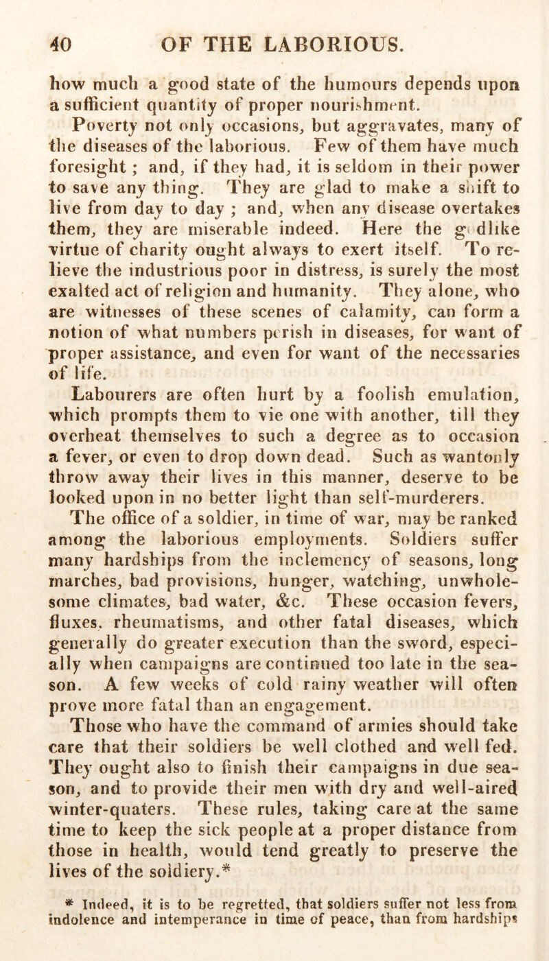 how much a good state of the humours depends upon a sufficient quantity of proper nouri^^hment. Poverty not only occasions^ but aggravates, many of the diseases of the laborious. Few of them have much foresight ; and, if they had, it is seldom in their power to save any thing. They are glad to make a siiift to live from day to day ; and, when any disease overtakes them, they are miserable indeed. Here the g< dlike virtue of charity ought always to exert itself. To re- lieve the industrious poor in distress, is surely the most exalted act of religion and humanity. They alone, who are witnesses of these scenes of calamity, can form a notion of what numbers perish in diseases, for want of proper assistance, and even for want of the necessaries of life. Labourers are often hurt by a foolish emulation, which prompts them to vie one with another, till they overheat themselves to such a degree as to occasion a fever, or even to drop down dead. Such as wantonly throw away their lives in this manner, deserve to be looked upon in no better light than self-murderers. The office of a soldier, in time of war, may be ranked among the laborious employments. Soldiers suffer many hardships from the inclemency of seasons, long marches, bad provisions, hunger, watching, unwhole- some climates, bad water, &c. These occasion fevers, fluxes, rheumatisms, and other fatal diseases, which generally do greater execution than the sword, especi- ally when campaigns are continued too late in the sea- son. A few weeks of cold rainy weather will often prove more fatal than an engagement. Those who have the command of armies should take care that their soldiers be well clothed and well fed. They ought also to finish their campaigns in due sea- son, and to provide their men with dry and well-aired winter-quaters. These rules, taking care at the same time to keep the sick people at a proper distance from those in health, would tend greatly to preserve the lives of the soldiery.^ ^ Indeed, it is to be regretted, that soldiers suffer not less from indolence and intemperance in time of peace, than from hardships