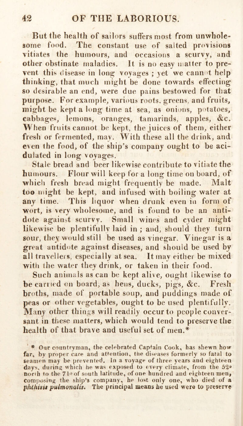 But the health of sailors suffers most from unwhole- some food. The constant use of salted provisions vitiates the humours, and occasions a scurvy, and other obstinate maladies. It is no easy matter to pre- vent this disease in long voyages ; yet we cannf>t help thinking, that much might be done towards effecting so desirable an end, were due pains bestowed for that purpose. For example, various roots, greens, and fruits, might be kept a long time at sea, as onions, potatoes, cabbages, lemons, oranges, tamarinds, apples, &c. When fruits cannot be kept, the juices of them, either fresh or fermented, may. With these ail the drink, and even the food, of the ship's company ought to be aci- dulated in long voyages. Stale bread and beer likewise contribute to vitiate the humours. Flour will keep for a long time on board, of which fresh bread might frequently be made. Malt too nsight be kept, and infused with boiling water at any time. This liquor when drunk even in form of wort, is very wholesome, and is found to be an anti- dote against scurvy. Small wines and cyder might likewise be plentifully laid in ; and, should they turn sour, they would still be used as vinegar. Vinegar is a great antid<de against diseases, and should be used by all travellers, especially at sea. It may either be mixed with the water they drink, or taken in their food. Such animals as can be kept alive, ought likewise to be can ted on board, as hens, ducks, pigs, &c. Fresh broths, made of portable soup, and puddings made of peas or other vegetables, ought to be used plentifully. Many other things will readily occur to people conver- sant in these matters, which would tend to preserve the health of that brave and useful set of men.* * Our countryman, the celebrated Captain Cook, has shewn how far, by proper care and attention, the diseases formerly so fatal to seamen may be prevented. In a voyage of three years and eighteen days, during which he was exposed to every climate, from the 52.® norrh to the 7b^of south latitude, of one hundred and eighteen men, composing the ship’s company, he lost only one, who died of a phthisii pulmonalis* The principal means he used were to preserve