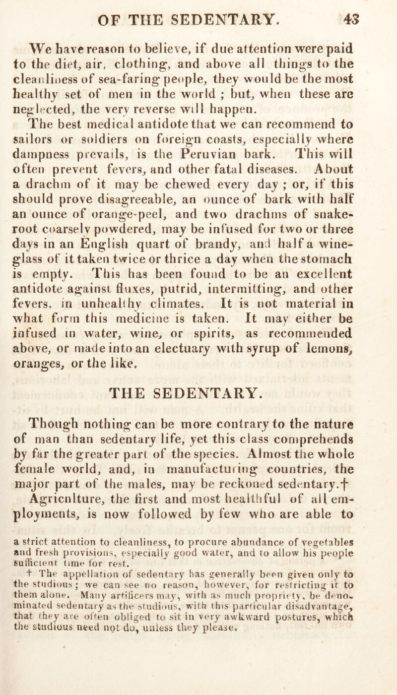 We have reason to believe, if due attention were paid to the diet, air, clothing, and above all things to the cleanliiiess of sea-faring people, they would be the most healthy set of men in the world ; but, when these are neglected, the very reverse will happen. The best medical antidote that we can recommend to sailors or soldiers on foreign coasts, especially where dampness prevails, is the Peruvian bark. This will often prevent fevers, and other fatal diseases. About a drachm of it may be chewed every day ; or, if this should prove disagreeable, an ounce of bark with half an ounce of orange-peel, and two drachms of snake- root coarsely powdered, may be infused for two or three days in an English quart of brandy, and half a wine- glass of it taken twice or thrice a day when the stomach is empty. This has been found to be an excellent antidote against fluxes, putrid, intermitting, and other fevers, in unheabhv climates. It is not material in what form this medicine is taken. It may either be infused m water, wine, or spirits, as recommended above, or made into an electuary with syrup of lemons^ oranges, or the like. THE SEDENTARY. Though nothing can be more contrary to the nature of man than sedentary life, yet this class comprehends by far the greater part of the species. Almost the whole female world, and, in manufacturing countries, the major part of the males, may be reckoned sedentary.f Agricnlture, the flrst and most healthful of ail em- ployments, is now followed by few who are able to a strict attention to cleanliness, to procure abundance of vegetables and fresh provisions, especially good water, and to allow his people sufficient time for rest. + The appellation of sedentary has generally been given only to the studious; we can see no reason, however, for restricting it to them alone. Many artificers may, with as much propriety, be deno« minated sedentary as the studious, with this particular disadvantage, that they are often obliged to sit in very awkward postures, whicli the studious need not do, unless they please.