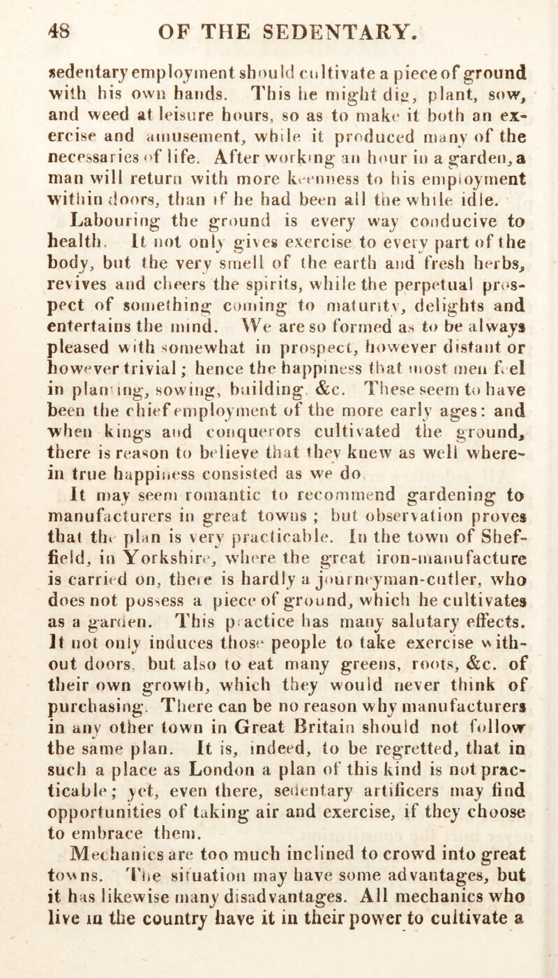 sedentary emplovinent should cultivate a piece of ground with his own hands. This he might dig, plant, sow, and weed at leisure hours, so as to make it both an ex- ercise and amusement, while it produced many of the necessaries of life. After workmg an lumr in a garden, a man will return with more k^ eiiness to liis employment within doors, than if he had been all the while idle. Labouring the griiund is every way conducive to health. It not only gives exercise to every part of the body, but the very smell of the earth and fresh herbs, revives and cheers the spirits, while the perpetual prt»s- pect of something coming to maturity, delights and entertains the mind. We are so formed as to be always pleased with somewhat in prospect, however distant or however trivial; hence the happiness that most men feel in plan mg, sowing, building. &c. These seem to have been the chief employment of the more early ages: and when kings and conquerors cultivated the ground, there is reason to believe that they knew as well where- in true happiness consisted as we do It may seem romantic to recommend gardening to manufacturers in great towns ; but observation proves that tb< plan is very practicable. In the town of Shef- field, in Yorkshire, where the great iron-manufacture is carried on, there is hardly a jourmyman-cutler, who does not possess a piece of ground, which he cultivates as a garden. This practice has many salutary effects. It not only induces those people to take exercise with- out doors, but also to eat many greens, roots, &c. of their own growth, which they would never think of purchasing. There can be no reason why manufacturers in anv other town in Great Britain should not follow th e same plan. It is, indeed, to be regretted, that ia such a place as London a plan of this kind is not prac- ticable; yet, even there, sedentary artificers may find opportunities of taking air and exercise, if they choose to embrace them. Mechanics are too much inclined to crowd into great tov^ns. The simation may have some advantages, but it has likewise many disadvantages. All mechanics who live la the country have it in their power to cultivate a