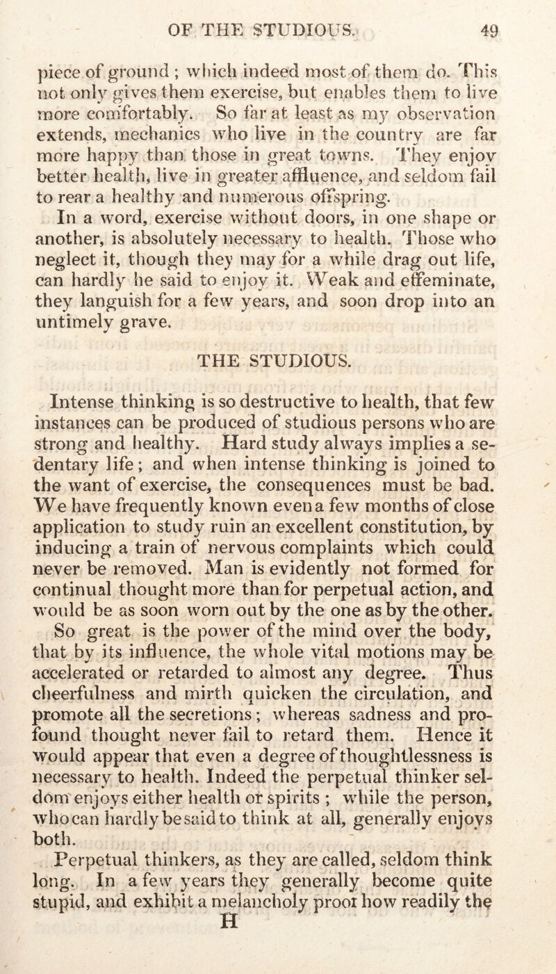 ))iece of ground ; wliich indeed most of them do. This not only gives them exercise, but enables them to live more comfortably. So far at least as my observation extends, mechanics who live in the country are far more happy than those in great towns. They enjoy better health, live in greater affluence, and seldom fail to rear a healthy and numerous offspring. In a word, exercise without doors, in one shape or another, is absolutely necessary to health. Those who neglect it, though they may for a while drag out life, can hardly he said to enjoy it. Weak and effeminate, they languish for a few years, and soon drop into an untimely grave. THE STUDIOUS. Intense thinking is so destructive to health, that few instances can be produced of studious persons who are strong and healthy. Hard study always implies a se- dentary life; and when intense thinking is joined to the want of exercise, the consequences must be bad. We have frequently known even a few months of close application to study ruin an excellent constitution, by inducing a train of nervous complaints which could never be removed. Man is evidently not formed for continual thought more than for perpetual action, and would be as soon worn out by the one as by the other. So great is the power of the mind over the body, that by its influence, the whole vital motions may be accelerated or retarded to almost any degree. Thus cheerfulness and mirth quicken the circulation, and promote all the secretions; whereas sadness and pro- found thought never fail to retard them. Hence it Would appear that even a degree of thoughtlessness is necessary to health. Indeed the perpetual thinker sel- dom enjoys either health or spirits ; wdiile the person, who can hardly be said to think at ail, generally enjoys both. Perpetual thinkers, as they are called, seldom think long. In a few years they generally become quite stupid, and exhibit a melancholy proor how readily th^