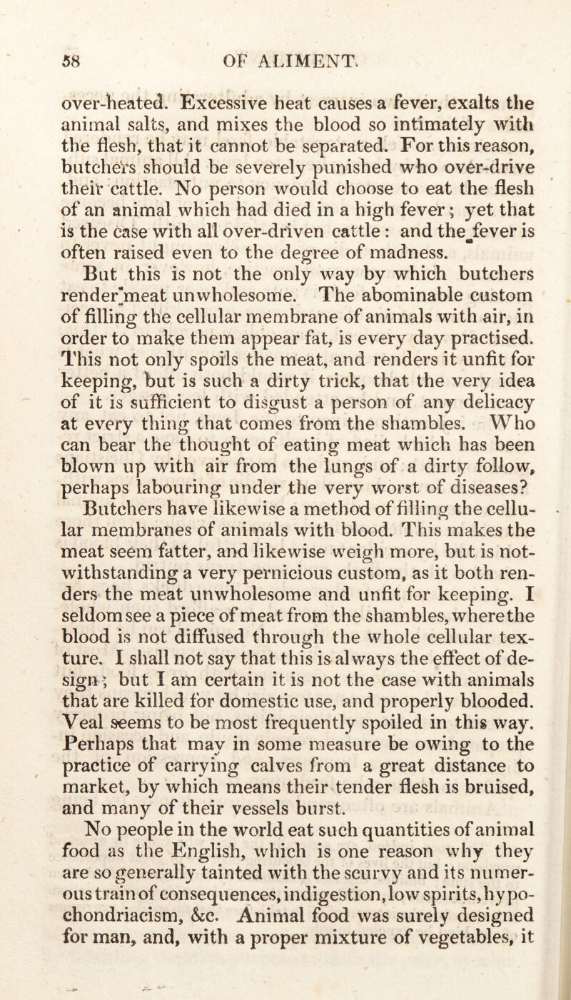 over-heated. Excessive heat causes a fever, exalts the animal salts, and mixes the blood so intimately with the flesh, that it cannot be separated. For this reason, biitche'rs should be severely punished who over-drive their cattle. No person would choose to eat the flesh of an animal which had died in a high fever ; yet that is the case with all over-driven cattle : and the fever is m often raised even to the degree of madness. But this is not the only way by which butchers render“meat unwholesome. The abominable custom of filling the cellular membrane of animals with air, in order to make them appear fat, is every day practised. This not only spoils the meat, and renders it unfit for keeping, but is such a dirty trick, that the very idea of it is sufficient to disgust a person of any delicacy at every thing that comes from the shambles. Who can bear the thought of eating meat which has been blown up with air from the lungs of a dirty follow, perhaps labouring under the very worst of diseases? Butchers have likewise a method of filling the cellu- lar membranes of animals with blood. This makes the meat seem fatter, and likewise weigh more, but is not- withstanding a very pernicious custom, as it both ren- ders the meat unwholesome and unfit for keeping. I seldom see a piece of meat from the shambles, where the blood is not diffused through the whole cellular tex- ture. I shall not say that this is always the effect of de- sign; but I am certain it is not the case with animals that are killed for domestic use, and properly blooded. Veal seems to be most frequently spoiled in this way. Perhaps that may in some measure be owing to the practice of carrying calves from a great distance to market, by which means their tender flesh is bruised, and many of their vessels burst. No people in the world eat such quantities of animal food as the English, which is one reason why they are so generally tainted with the scurvy and its numer- ous train of consequences, indigestion, low spirits, by po- chondriacism, &c. Animal food was surely designed for man, and, with a proper mixture of vegetables, it