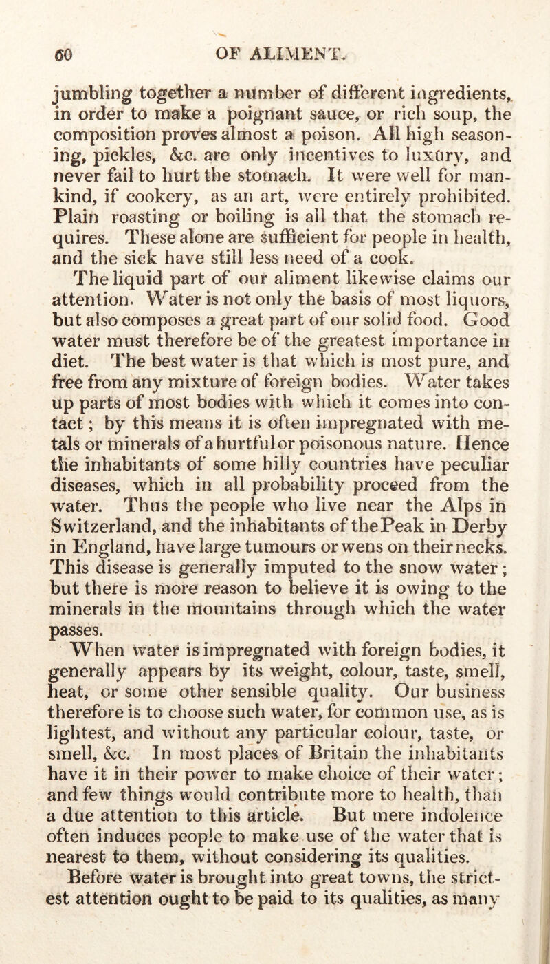 jumbling together a number of different i^igredients,, in order to make a poignant sauce, or rich soup, the composition proves almost a poison. All high season- ing, pickles, &c. are only incentives to luxOry, and never fail to hurt the stomach. It were well for man- kind, if cookery, as an art, were entirely prohibited. Plain roasting or boiling is ail that the stomach re- quires. These alone are sufficient for people in health, and the sick have still less need of a cook. The liquid part of our aliment likewise claims our attention. Water is not only the basis of most liquors, but also composes a great part of our solid food. Good water must therefore be of the greatest importance in diet. The best water is that which is most pure, and free from any mixture of foreign bodies. Water takes up parts of most bodies with which it comes into con- tact ; by this means it is often impregnated with me- tals or minerals of a hurtfulor poisonous nature. Hence the inhabitants of some hilly countries have peculiar diseases, which in ail probability proceed from the water. Thus the people who live near the Alps in Switzerland, and the inhabitants of the Peak in Derby in England, have large tumours or wens on their necks. This disease is generally imputed to the snow water ; but there is more reason to believe it is owing to the minerals in the mountains through which the water passes. When Water is impregnated with foreign bodies, it generally appears by its weight, colour, taste, smell, heat, or some other sensible quality. Our business therefore is to choose such water, for common use, as is lightest, and without any particular colour, taste, or smell, &tc. In most places of Britain the inhabitants have it in their power to make choice of their water; and few things would contribute more to health, tlian a due attention to this article. But mere indolence often induces people to make use of the water that is nearest to them, without considering its qualities. Before water is brought into great towns, the strict- est attention ought to be paid to its qualities, as many