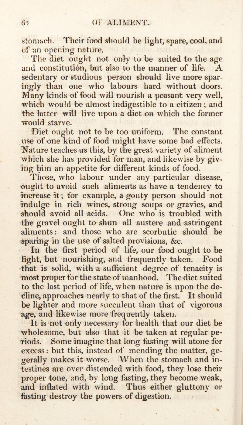 stomach. Their food should be light, spare, cool, and of an opening nature. The diet ought not only to be suited to the age and constitution, but also to the manner of life. A sedentary or studious person should live more spar- ingly than one who labours hard without doors. Many kinds of food will nourish a peasant very well, which would be almost indigestible to a citizen ; and the latter will live upon a diet on which the former would starve. Diet ought not to be too uniform. The constant use of one kind of food might have some bad effects. Nature teaches us this, by the great variety of aliment which she has provided for man, and likewise by giv- ing him an appetite for different kinds of food. Those, who labour under any particular disease, ought to avoid such aliments as have a tendency to increase it; for example, a gouty person should not indulge in rich wines, strong soups or gravies, and should avoid all acids. One who is troubled with the gravel ought to shun all austere and astringent aliments: and those who are scorbutic should be sparing in the use of salted provisions, &c. In the first period of life, our food ought to be light, but nourishing, and frequently taken. Food that is solid, with a sufficient degree of tenacity is most proper for the state of manhood. The diet suited to the last period of life, when nature is upon the de- cline, approaches nearly to that of the first. It should be lighter and more succulent than that of vigorous age, and likewise more frequently taken. It is not only necessary for health that our diet be wholesome, but also that it be taken at regular pe- riods. Some imagine that long fasting will atone for excess: but this, instead of mending the matter, ge- gerally makes it worse. When the stomach and in- testines are over distended with food, they lose their proper tone, and, by long fasting, they become weak, and inflated with wind. Thus either gluttony or fasting destroy the powers of digestion.