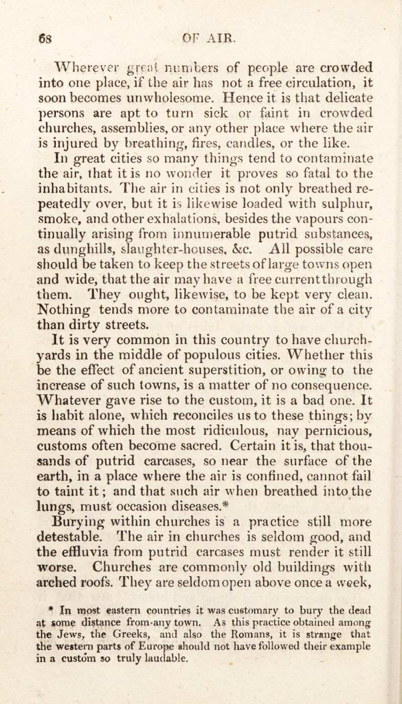 \ Wherever great nimibers of people are crowded into one place, if the air has not a free circulation, it soon becomes unwholesome. Hence it is that delicate persons are apt to turn sick or faint in crowded churches, assemblies, or any other place where the air is injured by breathing, fires, candles, or the like. In great cities so many things tend to contaminate the air, that it is no wonder it proves so fatal to the inhabitants. The air in cities is not only breathed re- peatedly over, but it is likewise loaded with sulphur, smoke, and other exhalations, besides the vapours con- tinually arising from innumerable putrid substances, as dunghills, slaughter-houses, &:c. All possible care should be taken to keep the streets of large towns open and wide, that the air may have a free current through them. They ought, likewise, to be kept very clean. Nothing tends more to contaminate the air of a city than dirty streets. It is very common in this country to have church- yards in the middle of populous cities. Whether this be the effect of ancient superstition, or owing to the increase of such towns, is a matter of no consequence. Whatever gave rise to the custom, it is a bad one. It is habit alone, which reconciles us to these things; by means of which the most ridiculous, nay pernicious, customs often become sacred. Certain it is, that thou- sands of putrid carcases, so near the surface of the earth, in a place where the air is confined, cannot fail to taint it; and that such air when breathed into the lungs, must occasion diseases.^ Burying within churches is a practice still more detestable. The air in churches is seldom good, and the effluvia from putrid carcases must render it still worse. Churches are commonly old buildings with arched roofs. They are seldom open above once a week, * In most eastern countries it was customary to bury the dead at some distance from-any town. As this practice obtained among the Jews, the Greeks, and also the Romans, it is strange that the westem parts of Europe should not have followed their example in a custom so truly laudable.