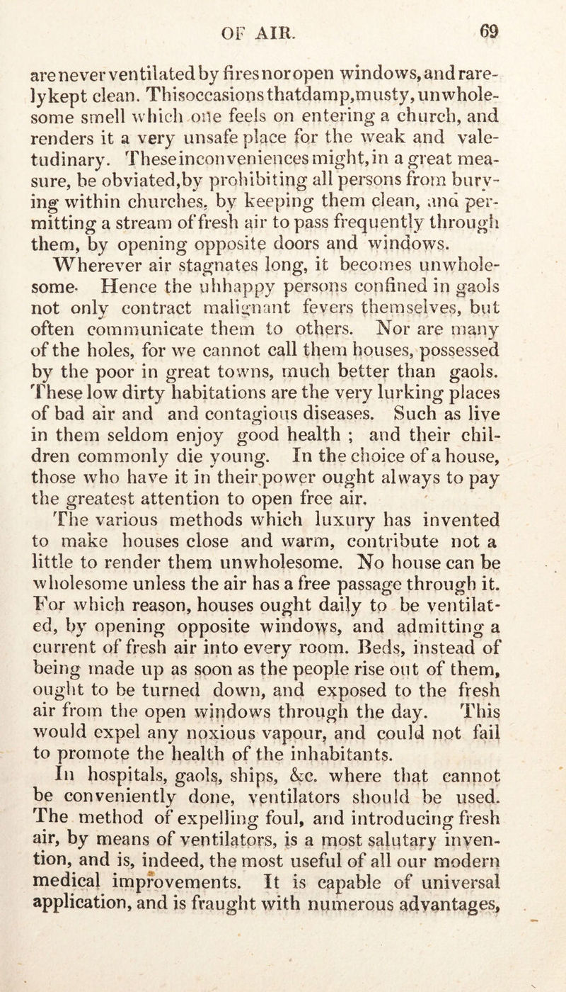 arenever ventilated by Rresnoropen windows, and rare- lykept clean. Thisoccasionsthatdamp,niiisty,unwhole- some smell which one feels on entering a church, and renders it a very unsafe place for the weak and vale- tudinary. Theseinconveniences might,in a great mea- sure, be obviated,by prohibiting all pei^sons from bury- ing within churches, by keeping them clean, and per- mitting a stream of fresh air to pass frequently through them, by opening opposite doors and windows. Wherever air stagnates long, it becomes unwhole- some- Hence the uhhappy persons confined in gaols not only contract malignant fevers themselves, but often communicate them to others. Nor are many of the holes, for we cannot call them houses, possessed by the poor in great towns, much better than gaols. These low dirty habitations are the very lurking places of bad air and and contagious diseases. Such as live in them seldom enjoy good health ; and their chil- dren commonly die young. In the choice of a house, those who have it in their power ought always to pay the greatest attention to open free air. The various methods which luxury has invented to make houses close and warm, contribute not a little to render them unwholesome. No house can be wholesome unless the air has a free passage through it. For which reason, houses ought daily to be ventilat- ed, by opening opposite windows, and admitting a current of fresh air into every room. Beds, instead of being made up as soon as the people rise out of them, ought to be turned down, and exposed to the fresh air from the open windows through the day. This would expel any noxious vapour, and could not fail to promote the health of the inhabitants. In hospitals, gaols, ships, &c. where that cannot be conveniently done, ventilators should be used. The method of expelling foul, and introducing fresh air, by means of ventilators, is a most salutary inven- tion, and is, indeed, the most useful of all our modern medical improvements. It is capable of universal application, and is fraught with numerous advantages,