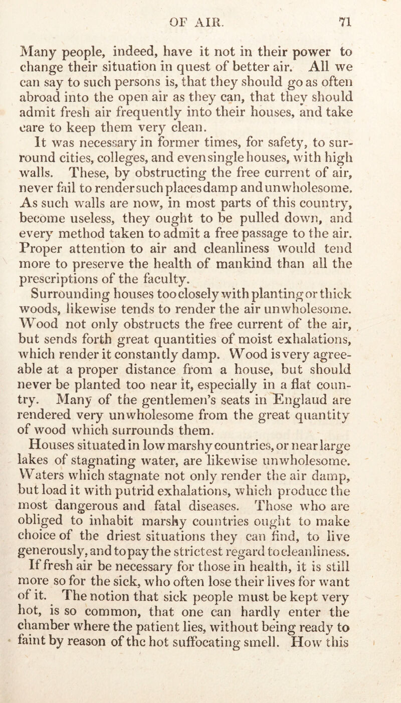 Many people, indeed, have it not in their power to change their situation in quest of better air. All we can say to such persons is, that they should go as often abroad into the open air as they can, that they should admit fresh air frequently into their houses, and take care to keep them very clean. It was necessary in former times, for safety, to sur- round cities, colleges, and even single houses, with high walls. These, by obstructing the free current of air, never fail to render such places damp and unwholesome. As such walls are now, in most parts of this country, become useless, they ought to be pulled down, and every method taken to admit a free passage to the air. Proper attention to air and cleanliness would tend more to preserve the health of mankind than all the prescriptions of the faculty. Surrounding houses too closely with planting or thick woods, likewise tends to render the air unwholesome. Wood not only obstructs the free current of the air, but sends forth great quantities of moist exhalations, which render it constan tly damp. Wood is very agree- able at a proper distance from a house, but should never be planted too near it, especially in a flat coun- try. Many of the gentlemen’s seats in England are rendered very unwholesome from the great quantity of wood which surrounds them. Houses situated in low marshy countries, or near large lakes of stagnating water, are likewise unwholesome. Waters which stagnate not only render the air damp, but load it with putrid exhalations, which produce the most dangerous and fatal diseases. Those who are obliged to inhabit marshy countries ought to make choice of the driest situations they can find, to live generously.and topay the strictest regard tocleanliness. If fresh air be necessary for those in health, it is still more so for the sick, who often lose their lives for want of it. The notion that sick people must be kept very hot, is so common, that one can hardly enter the chamber where the patient lies, without being ready to faint by reason of the hot suffocating smell. How this
