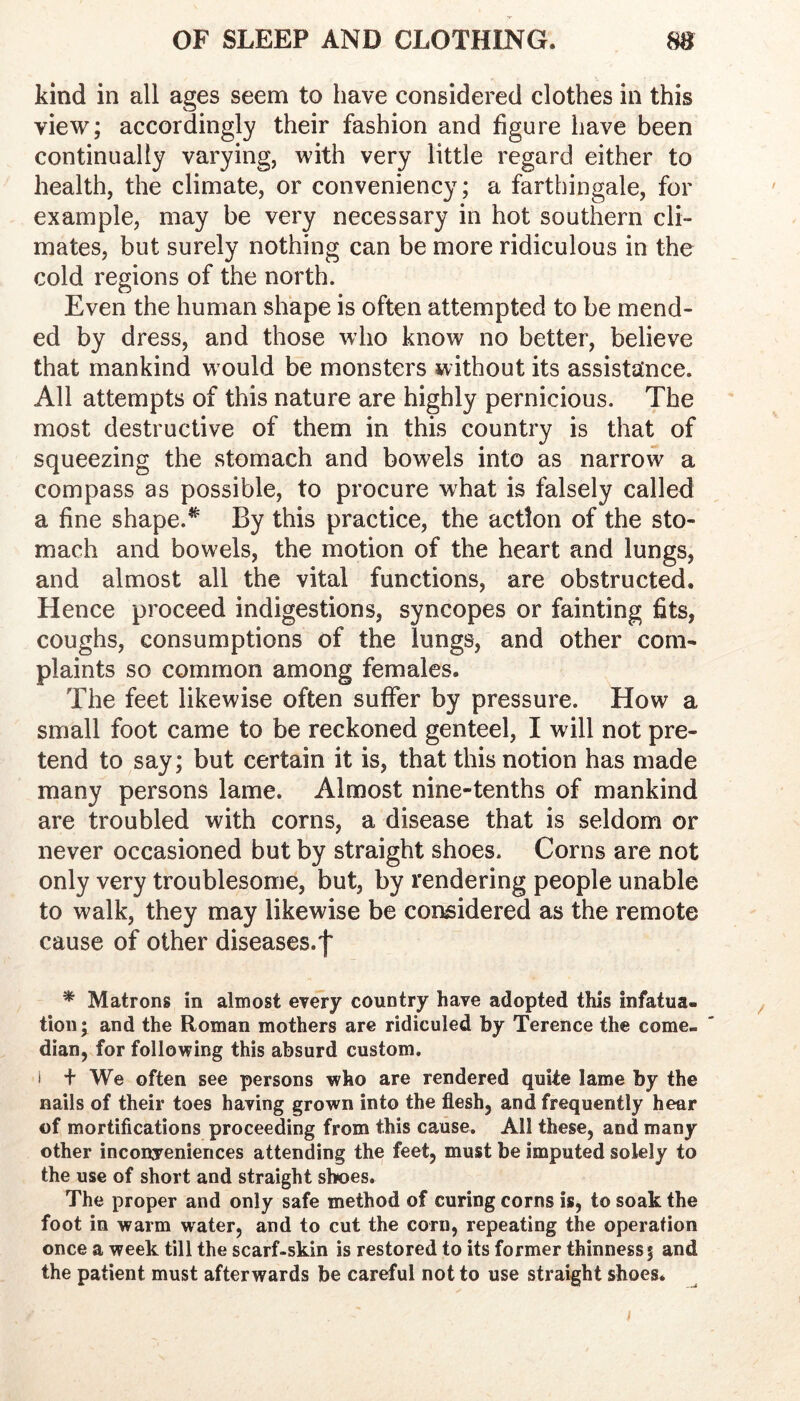 kind in all ages seem to have considered clothes in this view; accordingly their fashion and figure have been continually varying, with very little regard either to health, the climate, or conveniency; a farthingale, for example, may be very necessary in hot southern cli- mates, but surely nothing can be more ridiculous in the cold regions of the north. Even the human shape is often attempted to be mend- ed by dress, and those who know no better, believe that mankind w ould be monsters without its assistance. All attempts of this nature are highly pernicious. The most destructive of them in this country is that of squeezing the stomach and bowels into as narrow a compass as possible, to procure what is falsely called a fine shape.^ By this practice, the action of the sto- mach and bowels, the motion of the heart and lungs, and almost all the vital functions, are obstructed. Hence proceed indigestions, syncopes or fainting fits, coughs, consumptions of the lungs, and other com- plaints so common among females. The feet likewise often suffer by pressure. How a small foot came to be reckoned genteel, I will not pre- tend to say; but certain it is, that this notion has made many persons lame. Almost nine-tenths of mankind are troubled with corns, a disease that is seldom or never occasioned but by straight shoes. Corns are not only very troublesome, but, by rendering people unable to walk, they may likewise be considered as the remote cause of other diseases.f * Matrons in almost every country have adopted this infatua- tion* and the Roman mothers are ridiculed by Terence the come, dian, for following this absurd custom. i + We often see persons who are rendered quite lame by the nails of their toes having grown into the flesh, and frequently hear of mortifications proceeding from this cause. All these, and many other inconveniences attending the feet, must be imputed solely to the use of short and straight shoes. The proper and only safe method of curing corns is, to soak the foot in warm water, and to cut the corn, repeating the operation once a week till the scarf-skin is restored to its former thinness; and the patient must afterwards be careful not to use straight shoes. I