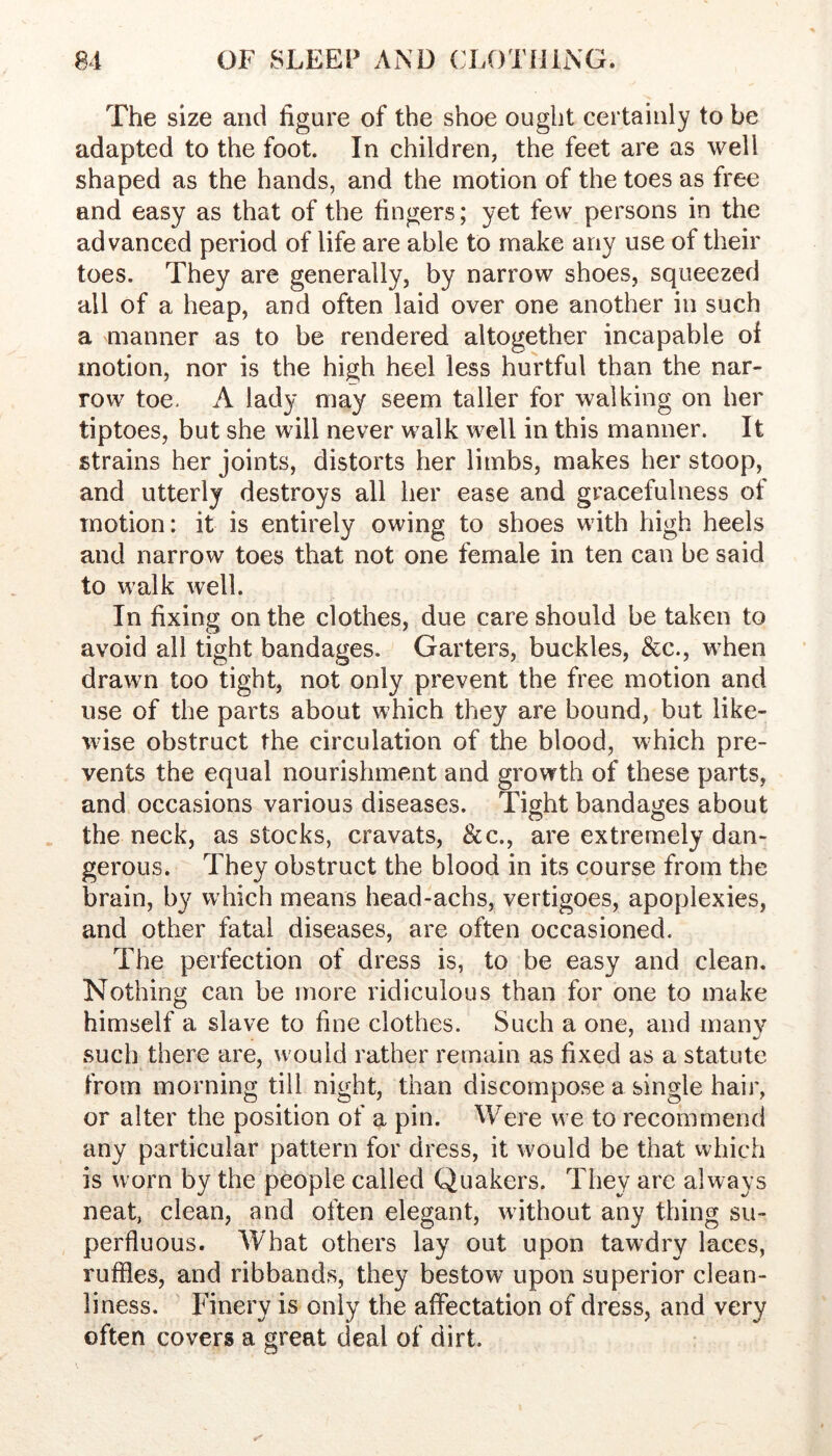 The size and figure of the shoe ought certainly to be adapted to the foot. In children, the feet are as well shaped as the hands, and the motion of the toes as free and easy as that of the fingers; yet few persons in the advanced period of life are able to make any use of their toes. They are generally, by narrow shoes, squeezed all of a heap, and often laid over one another in such a manner as to be rendered altogether incapable of motion, nor is the high heel less hurtful than the nar- row toe. A lady may seem taller for walking on her tiptoes, but she will never walk well in this manner. It strains her joints, distorts her limbs, makes her stoop, and utterly destroys all her ease and gracefulness of motion: it is entirely owing to shoes with high heels and narrow toes that not one female in ten can be said to walk well. In fixing on the clothes, due care should be taken to avoid all tight bandages. Garters, buckles, &c., when drawn too tight, not only prevent the free motion and use of the parts about which they are bound, but like- wise obstruct the circulation of the blood, which pre- vents the equal nourishment and growth of these parts, and occasions various diseases. Tight bandages about the neck, as stocks, cravats, &c., are extremely dan- gerous. They obstruct the blood in its course from the brain, by which means head-achs, vertigoes, apoplexies, and other fatal diseases, are often occasioned. The perfection of dress is, to be easy and clean. Nothing can be more ridiculous than for one to make himself a slave to fine clothes. Such a one, and many such there are, would rather remain as fixed as a statute from morning till night, than discompose a single hair, or alter the position of a pin. Were we to recommend any particular pattern for dress, it would be that which is worn by the people called Quakers. They are always neat, clean, and often elegant, without any thing su- perfluous. What others lay out upon tawdry laces, ruffles, and ribbands, they bestow upon superior clean- liness. Finery is only the affectation of dress, and very often covers a great deal of dirt.