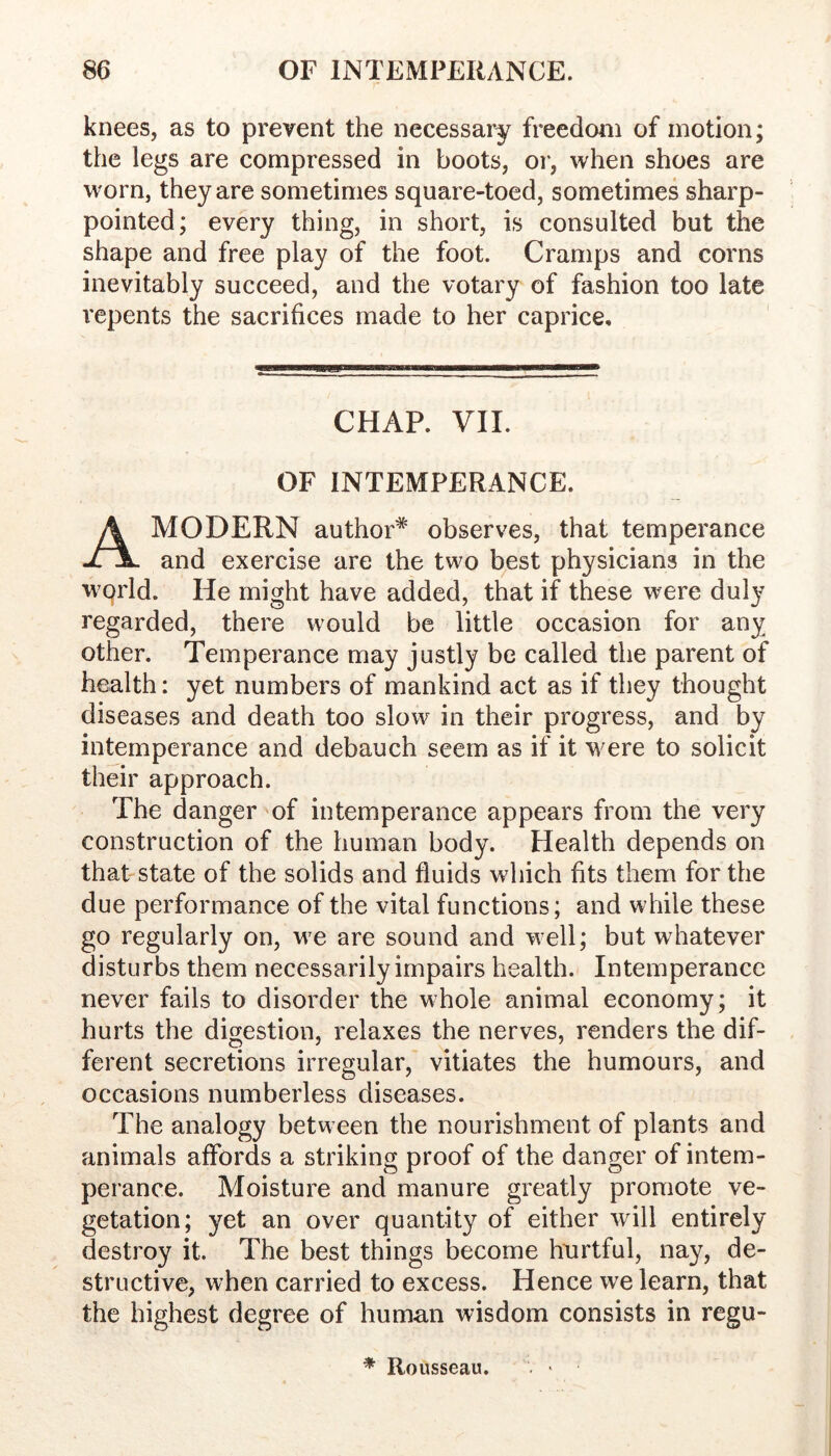 knees, as to prevent the necessary freedom of motion; the legs are compressed in boots, or*, when shoes are worn, they are sometimes square-toed, sometimes sharp- pointed; every thing, in short, is consulted but the shape and free play of the foot. Cramps and corns inevitably succeed, and the votary of fashion too late repents the sacrifices made to her caprice. CHAP. VII. OF INTEMPERANCE. A MODERN author* observes, that temperance and exercise are the two best physicians in the w^orld. He might have added, that if these were duly regarded, there would be little occasion for any other. Temperance may justly be called the parent of health: yet numbers of mankind act as if they thought diseases and death too slow in their progress, and by intemperance and debauch seem as if it were to solicit their approach. The danger of intemperance appears from the very construction of the human body. Health depends on that-state of the solids and fluids which fits them for the due performance of the vital functions; and while these go regularly on, we are sound and well; but whatever disturbs them necessarily impairs health. Intemperance never fails to disorder the whole animal economy; it hurts the digestion, relaxes the nerves, renders the dif- ferent secretions irregular, vitiates the humours, and occasions numberless diseases. The analogy between the nourishment of plants and animals aflbrds a striking proof of the danger of intem- perance. Moisture and manure greatly promote ve- getation; yet an over quantity of either will entirely destroy it. The best things become hurtful, nay, de- structive, when carried to excess. Hence we learn, that the highest degree of human wisdom consists in regu- * Rousseau.