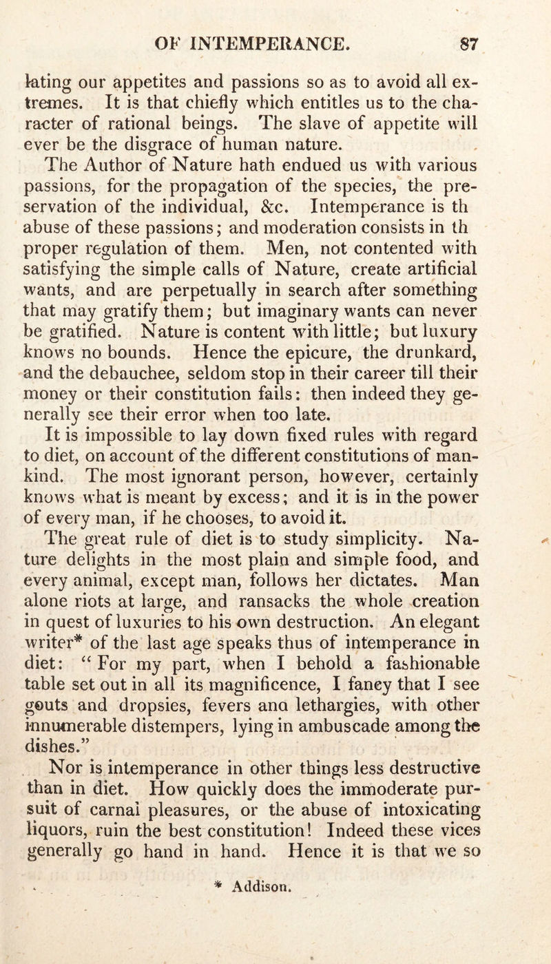 kting our appetites and passions so as to avoid all ex- tremes. It is that chiefly which entitles us to the cha- raeter of rational beings. The slave of appetite will ever be the disgrace of human nature. The Author of Nature hath endued us with various passions, for the propagation of the species, the pre- servation of the individual, &c. Intemperance is th abuse of these passions; and moderation consists in th proper regulation of them. Men, not contented with satisfying the simple calls of Nature, create artificial wants, and are perpetually in search after something that may gratify them; but imaginary wants can never be gratified. Nature is content with little; but luxury knows no bounds. Hence the epicure, the drunkard, and the debauchee, seldom stop in their career till their money or their constitution fails: then indeed they ge- nerally see their error when too late. It is impossible to lay down fixed rules with regard to diet, on account of the different constitutions of man- kind. The most ignorant person, however, certainly knows what is meant by excess; and it is in the power of every man, if he chooses, to avoid it. The great rule of diet is to study simplicity. Na- ture delights in the most plain and simple food, and every animal, except man, follows her dictates. Man alone riots at large, and ransacks the whole creation in quest of luxuries to his own destruction. An elegant writer* of the last age speaks thus of intemperance in diet: For my part, when I behold a fashionable table set out in all its magnificence, I fancy that I see gouts and dropsies, fevers ana lethargies, with other innumerable distempers, lying in ambuscade among the dishes.” Nor is intemperance in other things less destructive than in diet. How quickly does the immoderate pur- suit of carnal pleasures, or the abuse of intoxicating liquors, ruin the best constitution! Indeed these vices generally go hand in hand. Hence it is that we so * Addison.