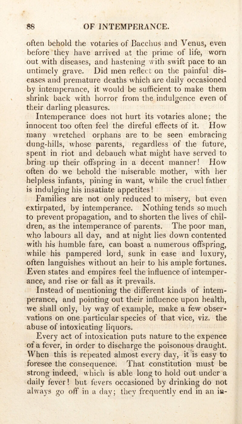 often behold the votaries of Bacchus and Venus, even before they have arrived at the prime of life, worn out with diseases, and hastening with swift pace to an untimely grave. Did men reflect on the painful dis- eases and premature deaths which are daily occasioned by intemperance, it would be sufficient to make them shrink back with horror from the indulgence even of their darling pleasures. Intemperance does not hurt its votaries alone; the innocent too often feel the direful effects of it. How many wretched orphans are to be seen embracing dung-hills, whose parents, regardless of the future, spent in riot and debauch what might have served to bring up their offspring in a decent manner! How often do we behold the miserable mother, with her helpless infants, pining in want, while the cruel father is indulging his insatiate appetites! Families are not only reduced to misery, but even extirpated, by intemperance. Nothing tends so much to prevent propagation, and to shorten the lives of chil- dren, as the intemperance of parents. The poor man, who labours all day, and at night lies down contented wdth his humble fare, can boast a numerous offspring, while his pampered lord, sunk in ease and luxury, often languishes without an heir to his ample fortunes. Even states and empires feel the influence of intemper- ance, and rise or fall as it prevails. Instead of mentioning the different kinds of intem- perance, and pointing out their influence upon health, we shall only, by way of example, make a few obser- vations on one particular species of that vice, viz. the abuse of intoxicating liquors. Every act of intoxication puts nature to the expence of a fever, in order to discharge the poisonous draught. When this is repeated almost every day, it is easy to foresee the consequence. That constitution must be strong indeed, w hich is able long to hold out under a daily fever 1 but fevers occasioned by drinking do not ahvays go off in a day; they frequently end in an in-