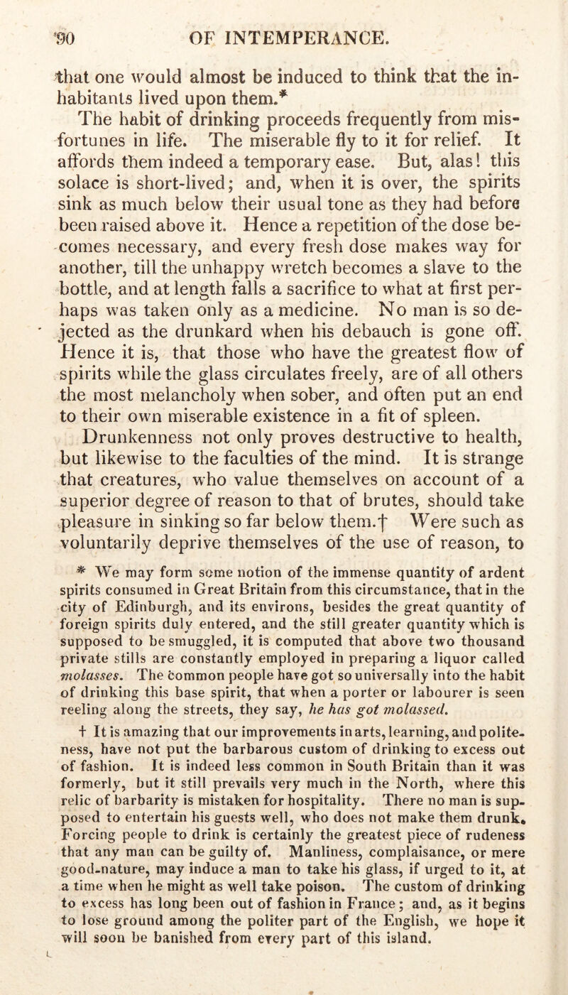 that one would almost be induced to think that the in- habitants lived upon them.’’^ The habit of drinking proceeds frequently from mis- fortunes in life. The miserable fly to it for relief. It affords them indeed a temporary ease. But, alas 1 this solace is short-lived; and, when it is over, the spirits sink as much below their usual tone as they had before been raised above it. Hence a repetition of the dose be- comes necessary, and every fresh dose makes way for another, till the unhappy wretch becomes a slave to the bottle, and at length falls a sacrifice to what at first per- haps was taken only as a medicine. No man is so de- jected as the drunkard when his debauch is gone off. Hence it is, that those who have the greatest flow of spirits while the glass circulates freely, are of all others the most melancholy when sober, and often put an end to their own miserable existence in a fit of spleen. Drunkenness not only proves destructive to health, but likewise to the faculties of the mind. It is strange that creatures, who value themselves on account of a superior degree of reason to that of brutes, should take pleasure in sinking so far below them.'}' Were such as voluntarily deprive themselves of the use of reason, to * We may form some notion of the immense quantity of ardent spirits consumed in Great Britain from this circumstance, that in the city of Edinburgh, and its environs, besides the great quantity of foreign spirits duly entered, and the still greater quantity which is supposed to be smuggled, it is computed that above two thousand private stills are constantly employed in preparing a liquor called molasses. The common people have got so universally into the habit of drinking this base spirit, that when a porter or labourer is seen reeling along the streets, they say, he has got molassed. f It is amazing that our improvements in arts, learning, and polite- ness, have not put the barbarous custom of drinking to excess out of fashion. It is indeed less common in South Britain than it was formerly, but it still prevails very much in the North, where this relic of barbarity is mistaken for hospitality. There no man is sup- posed to entertain his guests well, who does not make them drunk* Forcing people to drink is certainly the greatest piece of rudeness that any man can be guilty of. Manliness, complaisance, or mere good-nature, may induce a man to take his glass, if urged to it, at a time when he might as well take poison. The custom of drinking to ex cess has long been out of fashion in France; and, as it begins to lose ground among the politer part of the English, we hope it will soon be banished from every part of this island.