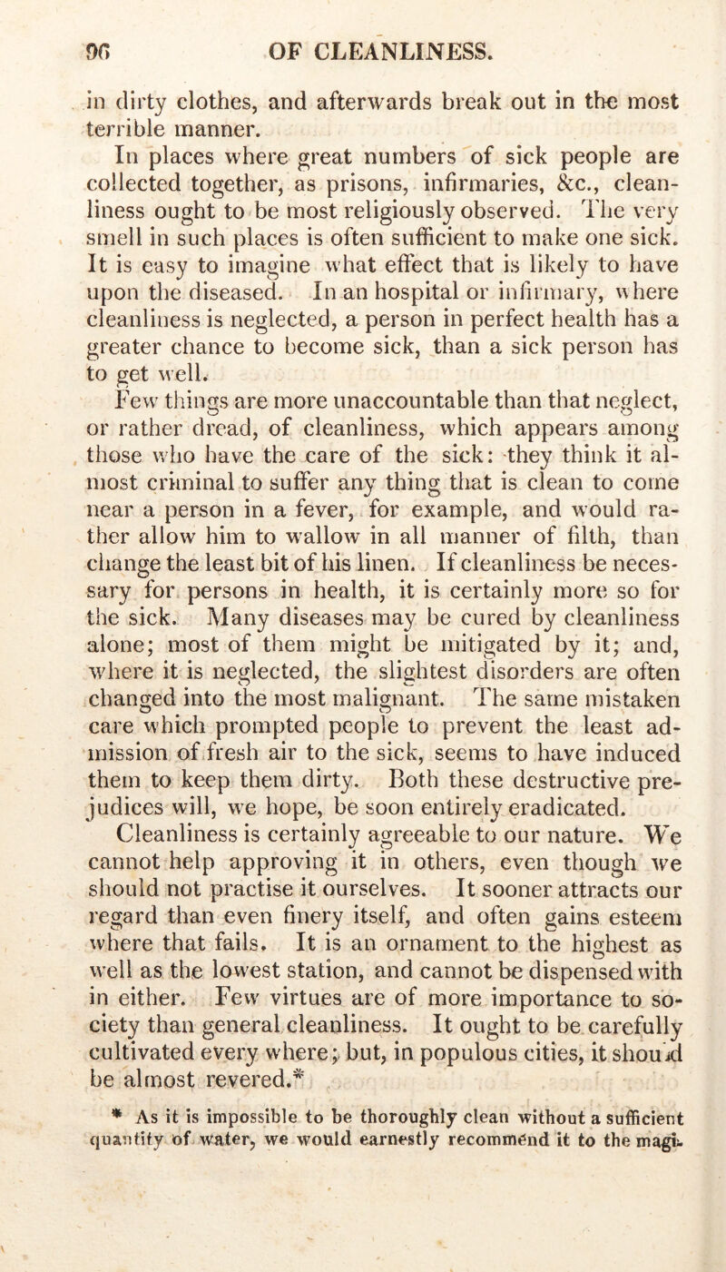 in dirty clothes, and afterwards break out in the most terrible manner. In places where great numbers of sick people are collected together, as prisons, infirmaries, &c., clean- liness ought to be most religiously observed. The very smell in such places is often sufficient to make one sick. It is easy to imagine what effect that is likely to have upon the diseased. In an hospital or infirmary, where cleanliness is neglected, a person in perfect health has a greater chance to become sick, than a sick person has to get w’ell. Few^ things are more unaccountable than that neglect, or rather dread, of cleanliness, which appears among those wlio have the care of the sick: they think it al- most criminal to suffer any thing that is clean to come near a person in a fever, for example, and would ra- ther allow him to wallow in all manner of filth, than change the least bit of his linen. If cleanliness be neces- sary for. persons in health, it is certainly more so for the sick. Many diseases may be cured by cleanliness alone; most of them might be mitigated by it; and, where it is neglected, the slightest disorders are often changed into the most malignant. The same mistaken care which prompted people to prevent the least ad- mission of fresh air to the sick, seems to have induced them to keep them dirty. Both these destructive pre- judices will, we hope, be soon entirely eradicated. Cleanliness is certainly agreeable to our nature. We cannot help approving it in others, even though we should not practise it ourselves. It sooner attracts our regard than even finery itself, and often gains esteem where that fails. It is an ornament to the highest as well as the low^est station, and cannot be dispensed with in either. Few virtues are of more importance to so- ciety than general cleanliness. It ought to be carefully cultivated every where;, but, in populous cities, it shouid be almost revered.^ ♦ As it is impossible to be thoroughly clean without a sufficient quantity of water, we would earnestly recommend it to the magij.