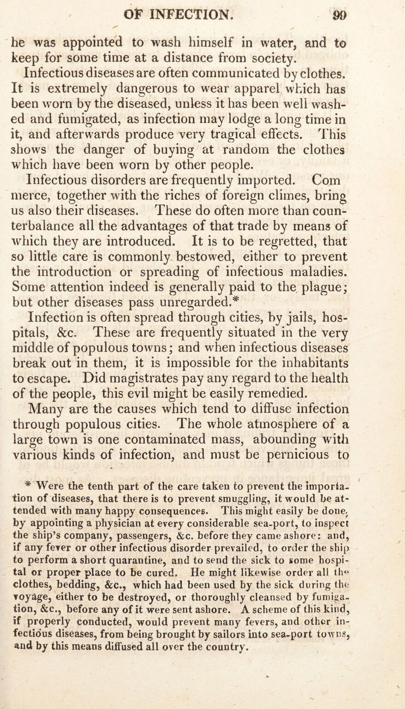 he was appointed to wash himself in water, and to keep for some time at a distance from society. Infectious diseases are often communicated by clothes. It is extremely dangerous to wear apparel which has been worn by the diseased, unless it has been well wash- ed and fumigated, as infection may lodge a long time in it, and afterwards produce very tragical effects. This shows the danger of buying at random the clothes which have been worn by other people. Infectious disorders are frequently imported. Com merce, together with the riches of foreign climes, bring us also their diseases. These do often more than coun- terbalance all the advantages of that trade by means of which they are introduced. It is to be regretted, that so little care is commonly, bestowed, either to prevent the introduction or spreading of infectious maladies. Some attention indeed is generally paid to the plague; but other diseases pass unregarded.^ Infection is often spread through cities, by jails, hos- pitals, &c. These are frequently situated in the very middle of populous towns; and when infectious diseases break out in them, it is impossible for the inhabitants to escape. Did magistrates pay any regard to the health of the people, this evil might be easily remedied. Many are the causes which tend to diffuse infection through populous cities. The whole atmosphere of a large town is one contaminated mass, abounding with various kinds of infection, and must be pernicious to * Were the tenth part of the care taken to prevent the imporia- tion of diseases, that there is to prevent smuggling, it would be at- tended with many happy consequences. This might easily be done, by appointing a physician at every considerable sea-port, to inspect the ship’s company, passengers, &c. before they came ashore: and, if any fever or other infectious disorder prevailed, to order the ship to perform a short quarantine, and to send the sick to some hospi- tal or proper place to be cured. He might likewise order all the clothes, bedding, &c., which had been used by the sick during the voyage, either to be destroyed, or thoroughly cleansed by fumiga- tion, &c., before any of it were sent ashore. A scheme of this kind, if properly conducted, would prevent many fevers, and other in- fectio'us diseases, from being brought by sailors into sea-port towns, and by this means diffused all over the country.