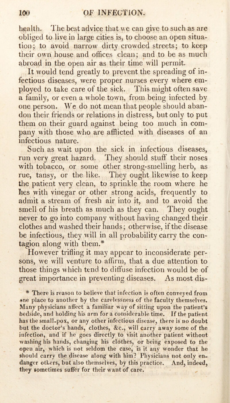 health. The best advice that we can give to such as are obliged to live in large cities is, to choose an open situa- tion; to avoid narrow dirty crowded streets; to keep their own house and offices clean; and to be as much abroad in the open air as their time will permit. It would tend greatly to prevent the spreading of in- fectious diseases, were proper nurses every where em- ployed to take care of the sick. This might often save a family, or even a whole town, from being infected by one person. We do not mean that people should aban- don their friends or relations in distress, but only to put them on their guard against being too much in com- pany with those who are afflicted with diseases of an infectious nature. Such as wait upon the sick in infectious diseases, run very great hazard. They should stuff their noses with tobacco, or some other strong-smelling herb, as rue, tansy, or the like. They ought likewise to keep the patient very clean, to sprinkle the room where he lies with vinegar or other strong acids, frequently to admit a stream of fresh air into it, and to avoid the smell of his breath as much as they can. They ought never to go into company without having changed their clothes and washed their hands; otherwise, if the disease be infectious, they will in all probability carry the con- tagion along with tbem.^ However trifling it may appear to inconsiderate per- sons, we will venture to affirm, that a due attention to those things which tend to diffuse infection would be of great importance in preventing diseases. As most dis- ^ There is reason to believe that infection is often conveyed from #ne place to another by the carelessness of the faculty themselves. Many physicians affect a familiar way of sitting upon the patient’s bedside, and holding his arm for a considerable time. If the patient has the small-pox, or any other infectious disease, there is no doubt but the doctor’s hands, clothes, &c,, will carry away some of the infection, and if he goes directly to visit another patient without washing his hands, changing his clothes, or being exposed to the open air, which is not seldom the case, is it any wonder that he should carry the disease along with him? Physicians not only en- danger others, but also themselves, by this practice. And, indeed, they sometimes suffer for their want of care.