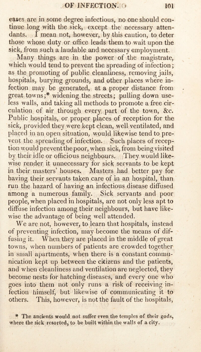 eases are in some degree infectious, no one should con- tinue long with the sick, except the necessary atten- dants. i mean not, however, by this caution, to deter those whose duty or office leads them to wait upon the sick, from such a laudable and necessary employment. Many things are in the power of the magistrate, which would tend to prevent the spreading of infection; as th.e promoting of public cleanliness, removing jails, hospitals, burying grounds, and other places where in- fection may be generated, at a proper distance from great towns;* widening the streets,; pulling down use- less walls, and taking all methods to promote a free cir- culation of air through every, part of the town, &c. Public hospitals, or proper places of reception for the sick, provided they were kept clean, well ventilated, and placed in an open situation, would likewise tend to pre- vent the spreading of infection. Such places of recep- tion would prevent the poor, when sick, from being visited by their idle or officious neighbours. They would like- wise render it unnecessary for sick servants to be kept in their masters’ houses. Masters had better pay for having their servants taken care of in an hospital, than run the hazard of having an infectious disease diffused among a numerous family. Sick servants and poor people, when placed in hospitals, are not only less apt to diffuse infection among their neighbours, but have like- wise the advantage of being well attended. We are not, however, to learn that hospitals, instead of preventing infection, may become the means of dif- fusing it. When they are placed in the middle of great towns, when numbers of patients are crow ded together in small apartments, when there is a constant commu- nication kept up between the citizens and the patients, and when cleanliness and ventilation are neglected, thev become nests for hatching diseases, and every one who goes into them not only runs a risk of receiving in- fection himself, but likewise of communicating it to others. This, however, is not the fault of the hospitals, * The ancients would not suffer even the temples of their gods, where the sick resorted, to be built within the walls of a city.