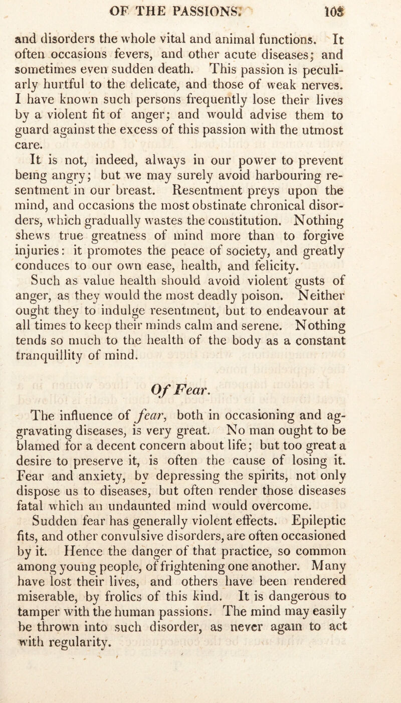 and disorders the whole vital and animal functions. It often occasions fevers, and other acute diseases; and sometimes even sudden death. This passion is peculi- arly hurtful to the delicate, and those of weak nerves. I have known such persons frequently lose their lives by a violent fit of anger; and would advise them to guard against the excess of this passion with the utmost care. It is not, indeed, always in our power to prevent being angry; but we may surely avoid harbouring re- sentment in our breast. Resentment preys upon the mind, and occasions the most obstinate chronical disor- ders, which gradually wastes the constitution. Nothing shews true greatness of mind more than to forgive injuries: it promotes the peace of society, and greatly conduces to our own ease, health, and felicity. Such as value health should avoid violent gusts of anger, as they would the most deadly poison. Neither ought they to indulge resentment, but to endeavour at all times to keep their minds calm and serene. Nothing tends so much to the health of the body as a constant tranquillity of mind. Of Fear, ' The influence of fea7\ both in occasioning and ag- gravating diseases, is very great. No man ought to be blamed for a decent concern about life; but too great a desire to preserve it, is often the cause of losing it. Fear and anxiety, by depressing the spirits, not only dispose us to diseases, but often render those diseases fatal which an undaunted mind would overcome. Sudden fear has generally violent effects. Epileptic fits, and other convulsive disorders, are often occasioned by it. Hence the danger of that practice, so common among young people, of frightening one another. Many have lost their lives, and others have been rendered miserable, by frolics of this kind. It is dangerous to tamper with the human passions. The mind may easily be thrown into such disorder, as never again to act with regularity.