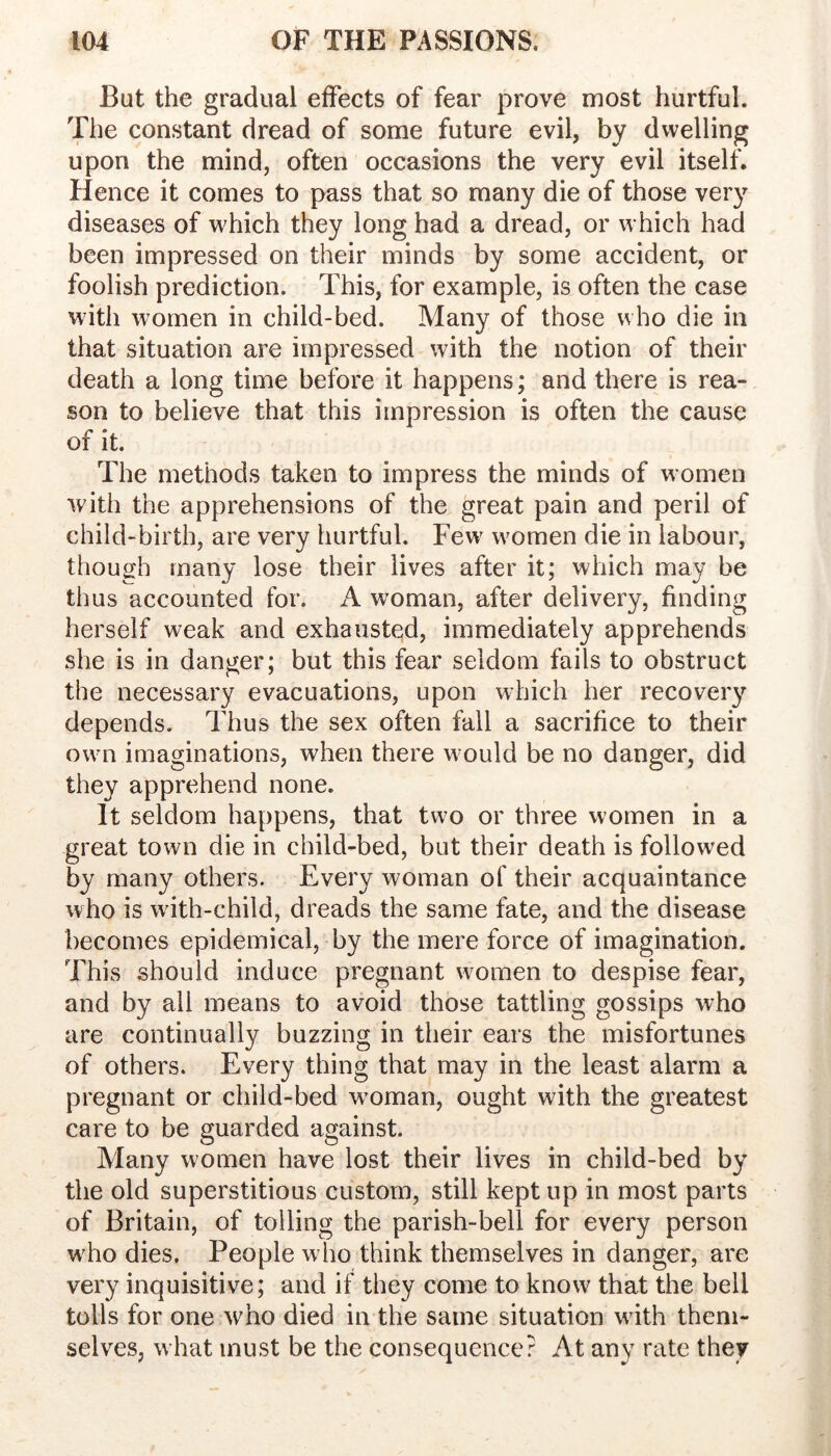 But the gradual effects of fear prove most hurtful. 'Die constant dread of some future evil, by dwelling upon the mind, often occasions the very evil itself. Hence it comes to pass that so many die of those very diseases of w^hich they long had a dread, or which had been impressed on their minds by some accident, or foolish prediction. This, for example, is often the case with women in child-bed. Many of those who die in that situation are impressed with the notion of their death a long time before it happens; and there is rea- son to believe that this impression is often the cause of it. The methods taken to impress the minds of women with the apprehensions of the great pain and peril of child-birth, are very hurtful. Few' w'omen die in labour, though many lose their lives after it; which may be thus accounted for. A woman, after delivery, finding herself weak and exhausted, immediately apprehends she is in danger; but this fear seldom fails to obstruct the necessary evacuations, upon which her recovery depends. Thus the sex often fall a sacrifice to their owui imaginations, when there would be no danger, did they apprehend none. It seldom happens, that two or three women in a great town die in child-bed, but their death is followed by many others. Every woman of their acquaintance who is w'ith-child, dreads the same fate, and the disease becomes epidemical, by the mere force of imagination. This should induce pregnant wmmen to despise fear, and by all means to avoid those tattling gossips who are continually buzzing in their ears the misfortunes of others. Every thing that may in the least alarm a pregnant or child-bed w'oman, ought with the greatest care to be guarded against. Many women have lost their lives in child-bed by the old superstitious custom, still kept up in most parts of Britain, of tolling the parish-bell for every person w'ho dies, People who think themselves in danger, are very inquisitive; and if they come to know that the bell tolls for one who died in the same situation wdth them- selves, w hat must be the consequence? At any rate they