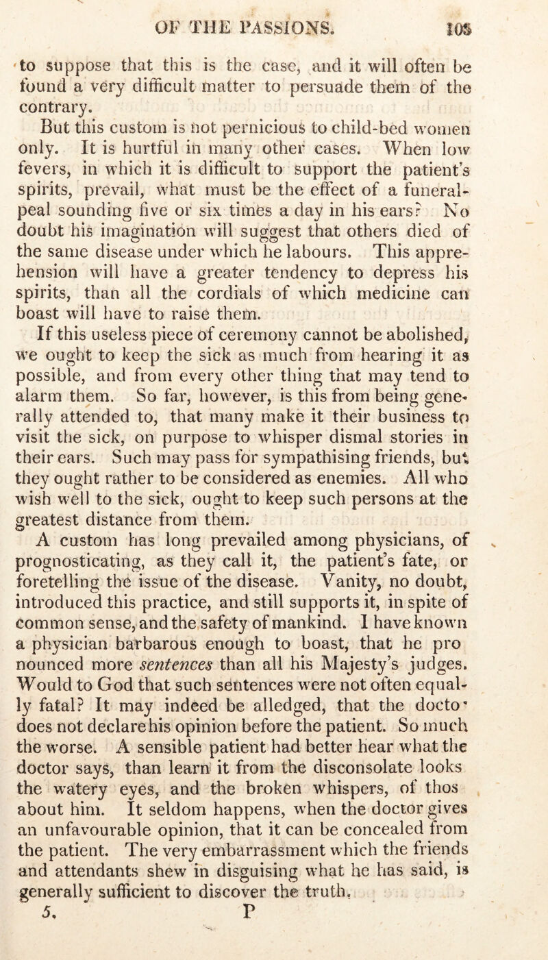 'to suppose that this is the case, and it will often be found a very difficult matter to persuade them of the contrary. But this custom is not pernicious to child-bed women only. It is hurtful in many other cases. When low fevers, in which it is difficult to support the patient s spirits, prevail, what must be the effect of a funeral- peal sounding five or six times a day in his ears? No doubt his imagination will suggest that others died of the same disease under which he labours. This appre- hension will have a greater tendency to depress his spirits, than all the cordials of which medicine can boast will have to raise them. If this useless piece of ceremony cannot be abolished^ we ought to keep the sick asunuch from hearing it as possible, and from every other thing that may tend to alarm them. So far, however, is this from being gene- rally attended to, that many make it their business to visit the sick, on purpose to whisper dismal stories in their ears. Such may pass for sympathising friends, but they ought rather to be considered as enemies. All who wish well to the sick, ought to keep such persons at the greatest distance from them. A custom has long prevailed among physicians, of prognosticating, as they call it, the patient’s fate, or foretelling the issue of the disease. Vanity, no doubt, introduced this practice, and still supports it, in spite of common sense, and the,safety of mankind. I have knowui a physician barbarous enough to boast, that he pro nounced more sentences than all his Majesty’s judges. Would to God that such sentences wnre not often equal- ly fatal? It may indeed be alledged, that the docto' does not declare his opinion before the patient. So much the w’orse. A sensible patient had better hear what the doctor says, than learn' it from the disconsolate looks the w^atery eyes, and the broken whispers, of thos about him. It seldom happens, when the doctor gives an unfavourable opinion, that it can be concealed from the patient. The very embarrassment which the friends and attendants shew in disguising what he has said, is generally sufficient to discover the truth,