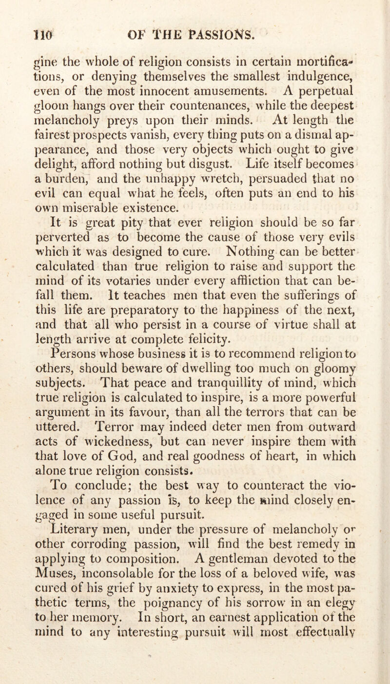 gine the whole of religion consists in certain mortifica- tions, or denying themselves the smallest indulgence, even of the most innocent amusements. A perpetual gloom hangs over their countenances, while the deepest melancholy preys upon their minds. At length the fairest prospects vanish, every thing puts on a dismal ap- pearance, and those very objects which ought to give delight, afford nothing but disgust. Life itself becomes a burden, and the unhappy wretch, persuaded that no evil can equal what he feels, often puts an end to his own miserable existence. It is great pity that ever religion should be so far perverted as to become the cause of those very evils which it was designed to cure. Nothing can be better calculated than true religion to raise and support the mind of its votaries under every affliction that can be- fall them. It teaches men that even the sufferings of this life are preparatory to the happiness of the next, and that all who persist in a course of virtue shall at length arrive at complete felicity. Persons whose business it is to recommend religion to others, should bew^are of dwelling too much on gloomy subjects. That peace and tranquillity of mind, which true religion is calculated to inspire, is a more powerful argument in its favour, than all the terrors that can be uttered. Terror may indeed deter men from outward acts of wickedness, but can never inspire them with that love of God, and real goodness of heart, in which alone true religion consists. O To conclude; the best way to counteract the vio- lence of any passion b, to keep the ftiind closely en- gaged in some useful pursuit. Literary men, under the pressure of melancholy o^ other corroding passion, will find the best remedy in applying to composition. A gentleman devoted to the Muses, inconsolable for the loss of a beloved wife, w as cured of his grief by anxiety to express, in the most pa- thetic terms, the poignancy of his sorrow in an elegy to her memory. In short, an earnest application of the mind to any interesting pursuit will most effectually