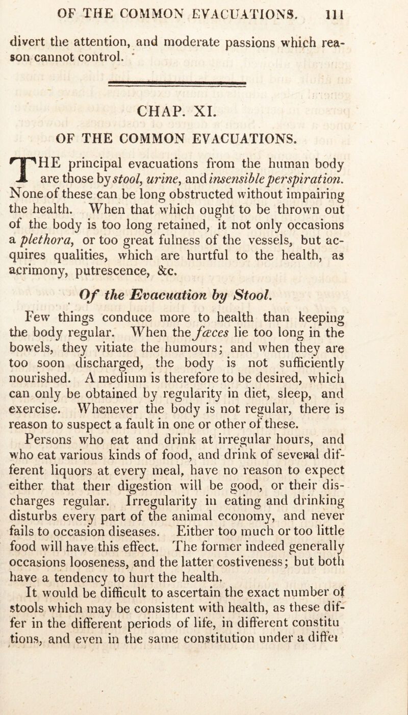 divert the attention, and moderate passions which rea- son cannot control. * CHAP. XL OF THE COMMON EVACUATIONS. The principal evacuations from the human body are those hystool, urine, ^vAinsensihleperspiration. None of these can be long obstructed without impairing the health. When that which ought to be thrown out of the body is too long retained, it not only occasions a plethora, or too great fulness of the vessels, but ac- quires qualities, which are hurtful to the health, as acrimony, putrescence, &c. Of the Evacuation by Stool. Few’ things conduce more to health than keeping tlie body regular. When the fceces lie too long in the bow’els, they vitiate the humours; and when they are too soon discharged, the body is not sufficiently nourished. A medium is therefore to be desired, which can only be obtained by regularity in diet, sleep, and exercise. Wh(2never the body is not regular, there is reason to suspect a fault in one or other of these. Persons who eat and drink at irregular hours, and who eat various kinds of food, and drink of several dif- ferent liquors at every meal, have no reason to expect either that their digestion will be good, or their dis- charges regular. Irregularity in eating and drinking disturbs every part of the animal economy, and never fails to occasion diseases. Either too much or too little food will have this effect. The former indeed generally occasions looseness, and the latter costiveness; but both have a tendency to hurt the health, It would be difficult to ascertain the exact number ol stools which may be consistent with health, as these dif- fer in the different periods of life, in different constitu tions, and even in the same constitution under a diffei