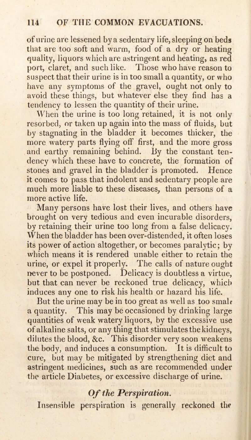 of urine are lessened by a sedentary life, sleeping on beds that are too soft and warm, food of a dry or heating quality, liquors which are astringent and heating, as red port, claret, and such like. Those who have reason to suspect that their urine is in too small a quantity, or who have any symptoms of the gravel, ought not only to avoid these things, but whatever else they find has a tendency to lessen the quantity of their urine. When the urine is too long retained, it is not only resorbed, or taken up again into the mass of fluids, but by stagnating in the bladder it becomes thicker, the more watery parts flying off first, and the more gross and earthy remaining behind, liy the constant ten- dency which these have to concrete, the formation of stones and gravel in the bladder is promoted. Hence it comes to pass that indolent and sedentary people are much more liable to these diseases^ than persons of a more active life. Many persons have lost their lives, and others have brought on very tedious and even incurable disorders, by retaining their urine too long from a false delicacy. When the bladder has been over-distended, it often loses its power of action altogether, or becomes paralytic; by which means it is rendered unable either to retain the urine, or expel it properly. The calls of nature ought iTever to be postponed. Delicacy is doubtless a virtue, but that can never be reckoned true delicacy, which induces any one to risk his health or hazard his life. But the urine may be in too great as well as too smalr a quantity. This may be occasioned by drinking large quantities of weak watery liquors, by the excessive use of alkaline salts, or any thing that stimulates the kidneys, dilutes the blood, &c. This disorder very soon weakens the body, and induces a consumption. It is difficult to cure, but may be mitigated by strengthening diet and astringent medicines, such as are recommended under the article Diabetes, or excessive discharge of urine. Of the Perspiration. Insensible perspiration is generally reckoned the