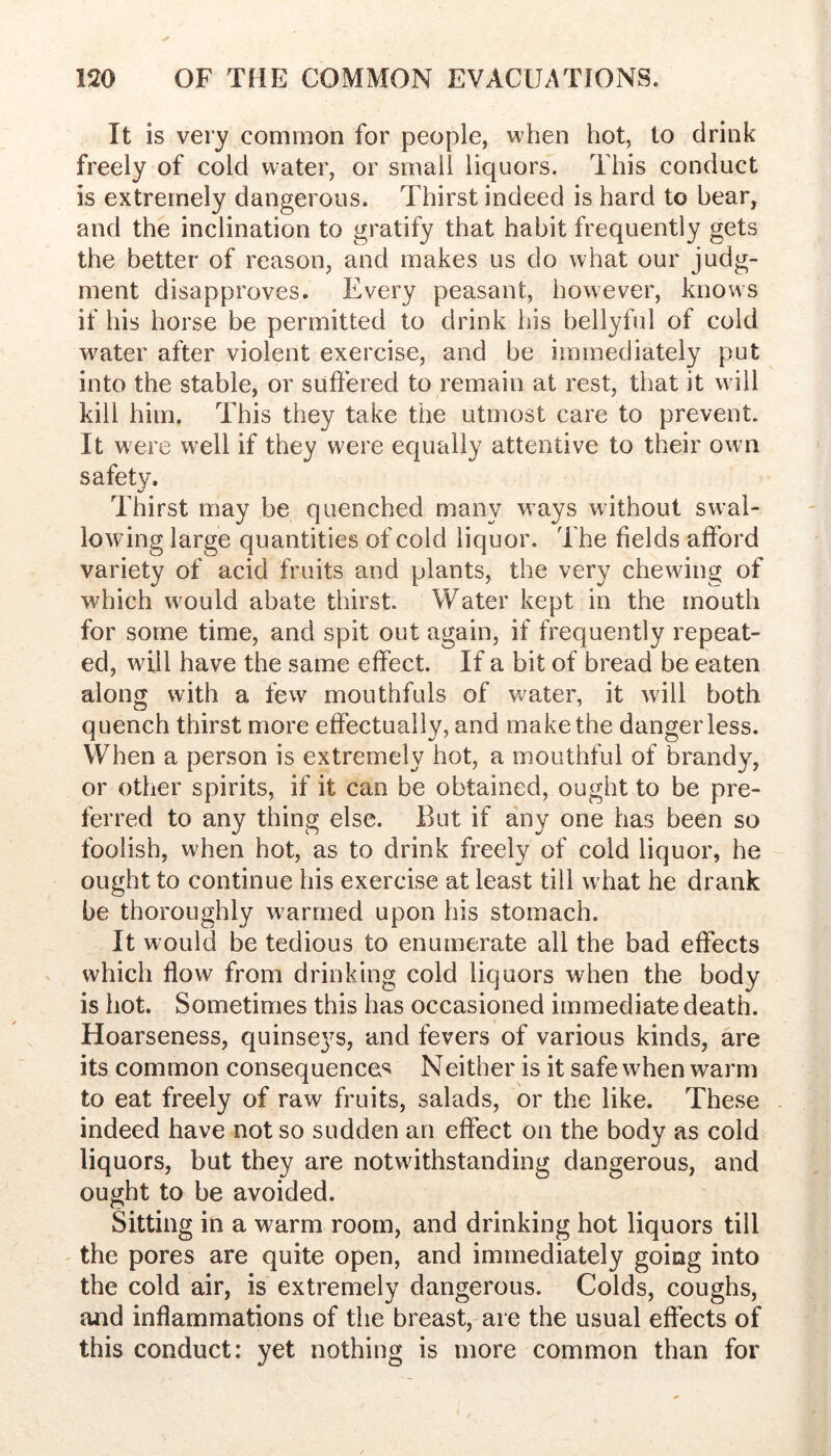 It is very common for people, when hot, to drink freely of cold water, or small liquors. This conduct is extremely dangerous. Thirst indeed is hard to bear, and the inclination to gratify that habit frequently gets the better of reason, and makes us do what our judg- ment disapproves. Every peasant, however, knows if his horse be permitted to drink his bellyful of cold w^ater after violent exercise, and be immediately put into the stable, or suffered to remain at rest, that it will kill him. This they take the utmost care to prevent. It were well if they were equally attentive to their own safety. Thirst may be quenched many ways wdthout sw’al- lowing large quantities of cold liquor. The fields afford variety of acid fruits and plants, the very chewing of which would abate thirst. Water kept in the mouth for some time, and spit out again, if frequently repeat- ed, will have the same effect. If a bit of bread be eaten along with a few mouthfuls of water, it will both quench thirst more effectually, and make the danger less. When a person is extremely hot, a mouthful of brandy, or other spirits, if it can be obtained, ought to be pre- ferred to any thing else. But if any one has been so foolish, when hot, as to drink freely of cold liquor, he ought to continue his exercise at least till wTat he drank be thoroughly w^armed upon his stomach. It would be tedious to enumerate all the bad effects which flow from drinking cold liquors when the body is hot. Sometimes this has occasioned immediate death. Hoarseness, quinseys, and fevers of various kinds, are its common consequence^ Neither is it safe when warm to eat freely of raw fruits, salads, or the like. These indeed have not so sudden an effect on the body as cold liquors, but they are notwithstanding dangerous, and ought to be avoided. Sitting in a warm room, and drinking hot liquors till - the pores are quite open, and immediately going into the cold air, is extremely dangerous. Colds, coughs, and inflammations of the breast, are the usual effects of this conduct: yet nothing is more common than for